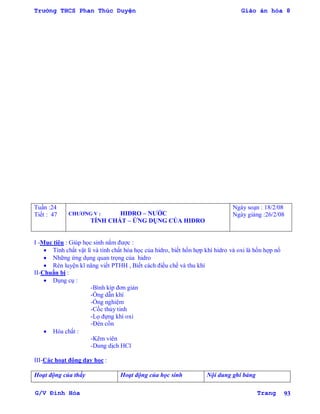 Trường THCS Phan Thúc Duyện Giáo án hóa 8
G/V Đình Hòa Trang 93
Tuần :24
Tiết : 47 CHƢƠNG V : HIĐRO – NƢỚC
TÍNH CHẤT – ỨNG DỤNG CỦA HIĐRO
Ngày soạn : 18/2/08
Ngày giảng :26/2/08
I -Mục tiêu : Giúp học sinh nắm đƣợc :
 Tính chất vật lí và tính chất hóa học của hidro, biết hốn hợp khí hidro và oxi là hốn hợp nổ
 Những ứng dụng quan trọng của hidro
 Rèn luyện kĩ năng viết PTHH , Biết cách điều chế và thu khí
II-Chuẩn bị :
 Dụng cụ :
-Bình kíp đơn giản
-Ống dẫn khí
-Ống nghiệm
-Cốc thủy tinh
-Lọ đựng khí oxi
-Đèn cồn
 Hóa chất :
-Kẽm viên
-Dung dịch HCl
III-Các hoạt động dạy học :
Hoạt động của thầy Hoạt động của học sinh Nội dung ghi bảng
 