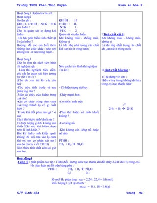 Trường THCS Phan Thúc Duyện Giáo án hóa 8
G/V Đình Hòa Trang 94
Hoạt động1 :Kiểm tra bài cũ :
Hoạt động2
Gọi hs ghi :
KHHH , CTHH , NTK , PTK
của hidro ?
Cho hs quan sát lọ đựng khí
hidro
Em hãy phát biểu tính chất vật
lí của hidro ?
Hƣớng để các em biết thêm
những tính chất khác : nhẹ hơn
không khí , ít tan trong nƣớc...
Hoạt động3
Cho hs tóm tắt cách tiến hành
thí nghiệm sgk
Làm thí nghiệm biểu diễn-
yêu cầu hs quan sát hiện tƣợng
và viết PTHH ?
(Cho các em trả lời các câu
hỏi :
-Cốc thủy tinh trƣớc và sau
phản ứng ntn ?
-Mức độ cháy của hidro trong
oxi ntn ?
-Khi đốt cháy trong bình chứa
oxi,trong thành lọ có gì xuất
hiện ?
Trƣớc khi đốt phải làm gì ? vì
sao
Cách thử hidro tinh khiết ntn ?
Có hiện tƣợng gì khi không tinh
khiết ?Khi nào khí hidro đƣợc
xem là tinh khiết ?
Đốt khí hidro tinh khiết ngoài
không khí rồi đƣa vào lọ chứa
khí oxi em có nhận xét ntn ?
sau đó cho hs viết PTHH)
Giơí thiệu tính chất còn lại giờ
sau học
KHHH : H
CTHH : H2
NTK : 1
PTK : 2
Quan sát và phát biểu :
Khí không màu , không mùi,
không vị
Là khí nhẹ nhất trong các chất
khí ,tan rất ít trong nƣớc
Nêu cách tiến hành thí nghiệm
Trả lời :
- Có hiện tƣợng sủi bọt
-Cháy mạnh hơn
-Có nƣớc xuất hiện
-Phải thử hidro có tinh khiết
không ?
-Có tiếng nổ
-Khi không còn tiếng nổ hoặc
nổ nhỏ
PTHH :
2H2 + O2  2H2O
I.Tính chất vật lí :
Khí không màu , không mùi,
không vị
Là khí nhẹ nhất trong các chất
khí ,tan rất ít trong nƣớc
II.Tính chất hóa học :
1)Tác dụng với oxi :
Hidro cháy trong không khí hay
trong oxi tạo thành nƣớc
t0
2H2 + O2  2H2O
Hoạt động4
-Củng cố : phát phiếu học tập : Tính khối lƣợng nƣớc tạo thành khi đốt cháy 2,24l khí H2 trong oxi
Hs thảo luận trả lời trên bảng phụ :
PTHH : 2H2 + O2  2H2O
0,1 0,1
Số mol H2 phản ứng : nH2 = 2,24 : 22,4 = 0,1(mol)
Khối lƣợng H2O tạo thành :
mH2O = 0,1. 18 = 1,8(g)
 