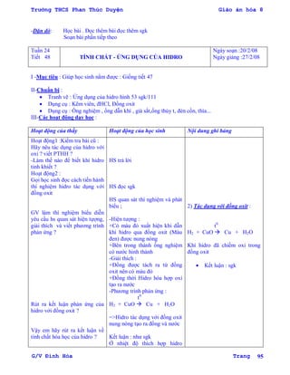 Trường THCS Phan Thúc Duyện Giáo án hóa 8
G/V Đình Hòa Trang 95
-Dặn dò: Học bài . Đọc thêm bài đọc thêm sgk
Soạn bài phần tiếp theo
Tuần 24
Tiết 48 TÍNH CHẤT - ỨNG DỤNG CỦA HIDRO
Ngày soạn :20/2/08
Ngày giảng :27/2/08
I -Mục tiêu : Giúp học sinh nắm đƣợc : Giống tiết 47
II-Chuẩn bị :
 Tranh vẽ : Ứng dụng của hidro hình 53 sgk/111
 Dụng cụ : Kẽm viên, đHCl, Đồng oxit
 Dụng cụ : Ống nghiệm , ống dẫn khí , giá sắt,ống thủy t, đèn cồn, thìa...
III-Các hoạt động dạy học :
Hoạt động của thầy Hoạt động của học sinh Nội dung ghi bảng
Hoạt động1 :Kiểm tra bài cũ :
Hãy nêu tác dụng của hidro với
oxi ? viết PTHH ?
-Làm thế nào để biết khí hidro
tinh khiết ?
Hoạt động2 :
Gọi học sinh đọc cách tiến hành
thí nghiệm hidro tác dụng với
đồng oxit
GV làm thí nghiệm biểu diễn
yêu cầu hs quan sát hiện tựợng,
giải thích và viết phƣơng trình
phản ứng ?
Rút ra kết luận phản ứng của
hidro với đồng oxit ?
Vậy em hãy rút ra kết luận về
tính chất hóa học của hidro ?
HS trả lời
HS đọc sgk
HS quan sát thí nghiệm và phát
biểu ;
-Hiện tƣợng :
+Có màu đỏ xuất hiện khi dẫn
khí hidro qua đồng oxit (Màu
đen) đƣợc nung nóng
+Bên trong thành ống nghiệm
có nƣớc hình thành
-Giải thích :
+Đồng đƣợc tách ra từ đồng
oxit nên có màu đỏ
+Đồng thời Hidro hóa hợp oxi
tạo ra nƣớc
-Phƣơng trình phản ứng :
t0
H2 + CuO  Cu + H2O
=>Hidro tác dụng với đồng oxit
nung nóng tạo ra đồng và nƣớc
Kết luận : nhƣ sgk
Ở nhiệt độ thích hợp hidro
2) Tác dụng với đồng oxit :
t0
H2 + CuO  Cu + H2O
Khí hidro đã chiếm oxi trong
đồng oxit
 Kết luận : sgk
 
