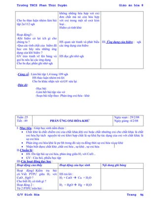 Trường THCS Phan Thúc Duyện Giáo án hóa 8
G/V Đình Hòa Trang 96
Cho hs thảo luận nhóm làm bài
tập 2a/112 sgk
Hoạt động3 :
-Khí hidro có lợi ích gì cho
chúng ta ?
-Qua các tính chất của hidro đã
học em hãy nêu những ứng
dụng của khí hidro ?
GV treo tranh vẽ lên bảng và
gọi hs nêu lại các ứng dụng
Cho hs đọc phần ghi nhớ sgk
không những hóa hợp vơi oxi
đơn chất mà nó còn hóa hợp
với oxi trong một số oxit kim
loại .
Hidro có tính khử
HS quan sát tranh và phát biểu
các ứng dụng của hidro
HS đọc ghi nhớ sgk
III. Ứng dụng của hidro : sgk
-Củng cố : Làm bài tập 1,4 trang 109 sgk
HS thảo luận nhóm trả lời
Cho hs khác nhận xét và GV sửa lại
-Dặn dò:
-Học bài
-Làm hết bài tập vào vở
-Soạn bài tiếp theo :Phản ứng oxi-hóa –khử
Tuần :25
Tiết : 49 PHẢN ỨNG OXI HÓA-KHỬ
Ngày soạn : 29/2/08
Ngày giảng :4/2/08
I -Mục tiêu : Giúp học sinh nắm đƣợc :
 Chất khử là chất chiếm oxi của chất khác,khí oxi hoặc chất nhƣờng oxi cho chất khác là chất
oxi hóa.Sự tách nguyên tử oxi khỏi hợp chất là sự khử.Sự tác dụng của oxi với chất khác là
sự oxi hóa
 Phản ứng oxi hóa khử là pƣ hh trong đó xảy ra đồng thời sự oxi hóa và sự khử
 Nhận biết đựoc chất khử ,chất oxi hóa , sự khử , sự oxi hóa
II-Chuẩn bị :
 HS :Ôn tập bài sự oxi hóa, phản ứng giữa H2 với CuO...
 GV : Câu hỏi, phiếu học tập
III-Các hoạt động dạy học :
Hoạt động của thầy Hoạt động của học sinh Nội dung ghi bảng
Hoạt động1 :Kiểm tra bài
cũ :Viết PTPƢ giữa H2 với
CuO , HgO ?
Cho biết H2 có tính gì ?
Hoạt động 2 :
Từ 2 PTPƢ trên hỏi :
HS trả lời :
H2 + CuO  Cu + H2O
H2 + HgO  Hg + H2O
 