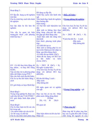 Trường THCS Phan Thúc Duyện Giáo án hóa 8
G/V Đình Hòa Trang 99
Hoạt động 2 :
GV lắp s n dụng cụ thí nghiệm
trên bàn
Cho hs trình bày cách tiến hành
thí nghiệm
Gọi đại diện hs lên làm thí
nghiệm
Yêu cầu hs quan sát hiện
tƣợng,giải thích ,viết phƣơng
trình hóa học ?
GV : Có thể thay kẽm bằng sắt
hay nhôm... và thay HCl bằng
H2SO4
Vậy em hãy rút ra phƣơng pháp
điều chế Hidro trong PTN ?
Háy cho biết cách thu khí hidro
Cho hs tự thu khí hidro bằng 2
cách
GV giới thiệu sơ lƣợc Bình Kíp
Hoạt động3 :
Trong công nghiệp H2 đƣợc sản
xuất nhƣ thế nào? Viết PTHH ?
GV giới thiệu bình điện phân
nƣớc
Hoạt động4 :
Cho hs thảo luận trả lời các câu
hỏi trong sgk
Các nhóm nhận xét câu trả lời
Gv bổ sung và chốt lại
Cho hs nêu khái niệm phản ứng
HS dụng cụ lắp s n
Trình bày cachs tiến hành nhƣ
sgk
Tiến hành thực hành thí nghiệm
theo hƣớng dẫn
Hiện tƣợng :
-Có bọt khí xuất hiện,kẽm tan
dần
-Khí sinh ra không làm than
hồng bùng cháy,mà bắt cháy
khi gặp que đóm đang cháy
-Xuất hiện chất rắn trắng trên
tấm kính
Giải thích ,phƣơng trình phản
ứng :
-Có chất khí tạo ra
-Khí sinh ra không phải là oxi
mà là khí Hidro(cói thể nhận ra
bằng que đóm đang chaý)
-Có chất rắn tạo thành :ZnCl2
-Kẽm đã tác dụng với HCl tao
ra khí hidro và kẽm
clorua :ZnCl2
Zn + 2HCl  ZnCl2 + H2
HS nghe và phát biểu :
-Cho kim loại Zn hay Fe,Al tác
dụng với ddAxit HCl hay
ddH2SO4
HS thu khí bằng 2 cách :
-Đẩy nƣớc
-Đẩy không khí
HS nghe quan sát và nghiên
cứu sgk
Dựa vào bài cũ trả lời : Điện
phân nƣớc (bằng dòng điện)
Đ.Phân
2H2 + O2  2H2O
HS quan sát
Thảo luận nhóm trả lời câu hỏi
Nhận xét
I.Điều chế hidro :
1)Trong phòng thí nghiệm :
Cho kim loại Zn hay Fe,Al tác
dụng với ddAxit HCl hay
ddH2SO4
Zn + 2HCl  ZnCl2 + H2
*Cách thu khí H2 : 2 cách
-Đẩy nƣớc
-Đẩy không khí
2)Trong Công nghiệp : sgk
II.Phản ứng thế :
Phản ứng thế là phản ứng hóa
học xảy ra giữa đơn chất và hợp
chất trong đó nguyên tử của
 