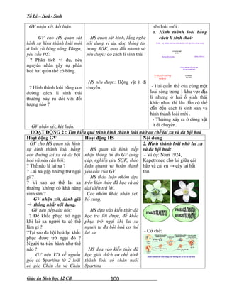 Tổ Lý – Hoá - Sinh
GV nhận xét, kết luận.
GV cho HS quan sát
hình sự hình thành loài mới
ở loài cỏ băng sông Vônga,
yêu cầu HS:
? Phân tích ví dụ, nêu
nguyên nhân gây sự phân
hoá hai quần thể cỏ băng.
? Hình thành loài bằng con
đường cách li sinh thái
thường xảy ra đối với đối
tượng nào ?
GV nhận xét, kết luận.
HS quan sát hình, lắng nghe
nội dung ví dụ, đọc thông tin
trong SGK, trao đổi nhanh và
nêu được: do cách li sinh thái
HS nêu được: Động vật ít di
chuyển
nên loài mới .
a. Hình thành loài bằng
cách li sinh thái:
VÍ DỤ - SỰ HÌNH THÀNH LOÀI BẰNG CON ĐƯỜNG SINH THÁI
SÔNG VÔN GA
CỎ BĂNG BỜ
SÔNG
CỎ BĂNG
BÃI BỒI
Ra hoa kết quả sớm
Chờ lũ hết mới ST và ra hoa
kết quả (muộn hơn)
Nòi sinh thái bờ sông không
giao phối được với nòi sinh
thái bãi bồi
- Hai quần thể của cùng một
loài sống trong 1 khu vực địa
lí nhưng ở hai ổ sinh thái
khác nhau thì lâu dần có thể
dẫn đến cách li sinh sản và
hình thành loài mới .
- Thường xảy ra ở động vật
ít di chuyển.
HOẠT ĐỘNG 2 : Tìm hiểu quá trình hình thành loài nhờ cơ chế lai xa và đa bội hoá
Hoạt động GV Hoạt động HS Nội dung
GV cho HS quan sát hình
sự hình thành loài bằng
con đường lai xa và đa bội
hoá và nêu câu hỏi:
? Thế nào là lai xa ?
? Lai xa gặp những trở ngại
gì ?
? Vì sao cơ thể lai xa
thường không có khả năng
sinh sản ?
GV nhận xét, đánh giá
→ thống nhất nội dung.
GV nêu tiếp câu hỏi:
? Để khắc phục trở ngại
khi lai xa người ta có thể
làm gì ?
?Tại sao đa bội hoá lại khắc
phục được trở ngại đó ?
Người ta tiến hành như thế
nào ?
GV nêu VD về nguồn
gốc cỏ Spartina từ 2 loài
cỏ gốc Châu Âu và Châu
HS quan sát hình, tiếp
nhận thông tin do GV cung
cấp, nghiên cứu SGK, thảo
luận nhanh và hoàn thành
yêu cầu của GV.
HS thảo luận nhóm dựa
trên kiến thức đã học và cử
đại diện trả lời.
Các nhóm khác nhận xét,
bổ sung.
HS dựa vào kiến thức đã
học trả lời được, để khắc
phục trở ngại khi lai xa
người ta đa bội hoá cơ thể
lai xa.
HS dựa vào kiến thức đã
học giải thích cơ chế hình
thành loài cỏ chăn nuôi
Spartina
2. Hình thành loài nhờ lai xa
và đa bội hoá:
- Ví dụ: Năm 1924,
Kapetrenco cho lai giữa cải
bắp và cải củ → cây lai bất
thụ.
- Cơ chế:
Giáo án Sinh học 12 CB 100
 