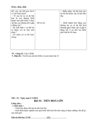 Tổ Lý – Hoá - Sinh
Mỹ, yêu cầu HS giải thích
cơ chế hình thành.
- Vì sao lai xa và đa bội
hoá là con đường hình
thành loài phổ biến ở thực
vật bậc cao nhưng rất ít gặp
ở động vật ?
- Sự xuất hiện 1 cá thể lai
xa được coi là loài mới
chưa ?
GV nhận xét và kết luận
chung.
HS trả lời
- Khắc phục: đa bội hoá cây
lai thì thu được cây tứ bội hữu
thụ.
- Hình thành loài bằng con
đường lai xa và đa bội hoá
thường gặp ở thực vật, ít gặp ở
động vật vì cơ chế xác định
giới tính bị rối loạn.
IV. Củng cố : Câu 5 SGK
V. Dặn dò : Trả lời các câu hỏi SGK và xem trước bài 31
Tiết : 32 – Ngày soạn 5 /1/2012
Bài 31: TIẾN HOÁ LỚN
I.Mục tiêu :
1. Kiến thức :
- Trình bày được thế nào là tiến hoá lớn.
- Giải thích được nghiên cứu quá trình tiến hoá lớn làm sáng tỏ được những vấn đề gì
của sinh giới .
Giáo án Sinh học 12 CB 101
 