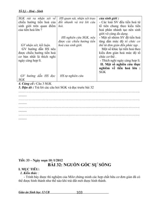 Tổ Lý – Hoá - Sinh
SGK rút ra nhận xét về
chiều hướng tiến hoá của
sinh giới trên quan điểm
của tiến hoá lớn ?
GV nhận xét, kết luận.
GV hướng dẫn HS nêu
được chiều hướng tiến hoá
cơ bản nhất là thích nghi
ngày càng hợp lí.
GV hướng dẫn HS đọc
SGK
HS quan sát, nhận xét trao
đổi nhanh và trả lời câu
hỏi.
HS nghiên cứu SGK, nêu
được các chiều hướng tiến
hoá của sinh giới.
HS tự nghiên cứu
của sinh giới :
- Các loài SV đều tiến hoá từ
tổ tiên chung theo kiểu tiến
hoá phân nhánh tạo nên sinh
giới vô cùng đa dạng.
- Một số nhóm SV đã tiến hoá
tăng dần mức độ tổ chức cơ
thể từ đơn giản đến phức tạp .
Một số khác lại tiến hoá theo
kiểu đơn giản hoá mức độ tổ
chức cơ thể .
- Thích nghi ngày càng hợp lí.
II. Một số nghiên cứu thực
nghiêm về tiến hoá lớn :
SGK
4. Củng cố : Câu 3 SGK
5. Dặn dò : Trả lời các câu hỏi SGK và đọc trước bài 32
……………………………………………………………………………………………….
.........
……………………………………………………………………………………………….
.........
……………………………………………………………………………………………….
.........
……………………………………………………………………………………………….
.........
Tiết: 33 – Ngày soạn 10 /1/2012
BÀI 32: NGUỒN GỐC SỰ SỐNG
I. MỤC TIÊU:
1. Kiến thức :
- Trình bày được thí nghiệm của Milơ chứng minh các hợp chất hữu cơ đơn giản đã có
thể được hình thành như thế nào khi trái đất mới được hình thành.
Giáo án Sinh học 12 CB 103
 