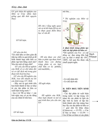 Tổ Lý – Hoá - Sinh
GV giới thiệu thí nghiệm của
Milơ và Urây (điều kiện
giống quả đất thời nguyên
thuỷ)
GV kết luận.
GV nêu câu hỏi.
?Từ chất hữu cơ đơn giản đã
tiếp tục diễn ra quá trình gì để
hình thành hợp chất hữu cơ
phức tạp hơn bằng cách nào?
Nêu tên một số hợp chất?
GV yêu cầu HS tự nghiên
cứu SGK về cơ chế nhân đôi
và cơ chế dịch mã trong giai
đoạn tiến hoá hoá học.
GV yêu cầu HS nghiên cứu
SGK, trao đổi nhanh trả lời
câu lệnh trang 137, SGK.
- Hãy mô tả quá trình tiến
hoá hình thành tế bào sơ khai
từ các đại phân tử hữu cơ
xuất hiện trong nước ?
- lưu ý từ TB sơ khai -> các
loài ngày nay có sự tác động
của các nhân tố tiến hoá.
GV kết luận.
HS chú ý lắng nghe quan
sát và từ kết luận HS tự rút
ra được quan điểm khoa
học về vấn đề.
HS nêu được các chất
hữu cơ phức tạp được hình
thành theo con đường
trùng phân và các hợp
chất hữu cơ là: prôtêin,
axit nuclêôtit,…
HS nghi nhận.
HS nghiên cứu SGK,
thảo luận nhanh và mô tả
quá trình theo yêu cầu của
GV.
núi lửa,…
* Thí nghiệm của Milơ và
Urây
2. Quá trình trùng phân tạo
nên các đại phân tử hữu cơ:
*Thí nghiệm của Fox và các
đồng sự: đun nóng hỗn hợp
các aa khô ở nhiệt độ 150 -
1800
C, kết quả thu được các
chuỗi peptit ngắn.
- Cơ chế nhân đôi:
- Cơ chế dịch mã:
II. TIẾN HOÁ TIỀN SINH
HỌC:
- Các đại phân tử xuất hiện
trong nước và tập trung với
nhau thì các phân tử lipit do
đặc tính kị nước sẽ lập tức
hình thành nên lớp màng bao
bọc lấy các đại phân tử hữu cơ
-> giọt nhỏ liti khác nhau
(Côaxecva) → CLTN → Các
tế bào sơ khai → CLTN →
Các tế bào sơ khai có các phân
Giáo án Sinh học 12 CB 105
Mạch
Pôlipept
it
 