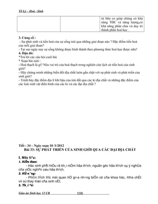 Tổ Lý – Hoá - Sinh
tử hữu cơ giúp chúng có khả
năng TĐC và năng lượng,có
khả năng phân chia và duy trì
thành phần hoá học .
3. Củng cố :
- Sự phát sinh và tiến hoá của sự sống trải qua những giai đoạn nào ? Đặc điểm tiến hoá
của mỗi giai đoạn?
- Tại sao ngày nay sự sống không được hình thành theo phương thức hoá học được nữa?
4. Dặn dò:
*Trả lời các câu hỏi cuôí bài
* Soạn bài mới :
- Hoá thạch là gì? Nêu vai trò của hoá thạch trong nghiên cứu lịch sử tiến hoá của sinh
giới?
- Hãy chứng minh những biến đổi địa chất luôn gắn chặt với sự phát sinh và phát triển của
sinh giới?
- Trình bày đặc điểm địa lí khí hậu của trái đất qua các kỉ địa chất và những đặc điểm của
các loài sinh vật điển hình của các kỉ và các đại địa chất ?
Tiết : 34 – Ngày soạn 10 /1/2012
Bài 33: SỰ PHÁT TRIỂN CỦA SINH GIỚI QUA CÁC ĐẠI ĐỊA CHẤT
I. Môc tiªu:
1. KiÕn thøc:
- Häc sinh ph¶i hiÓu râ kh¸i niÖm hãa th¹ch, nguån gèc hãa th¹ch vµ ý nghÜa
cña viÖc nghiªn cøu hãa th¹ch.
2. KÜ n¨ng:
- Ph©n tÝch ®îc mèi quan hÖ gi÷a nh÷ng biÕn cè cña khoa häc, ®Þa chÊt
víi sù thay ®æi cña sinh vËt.
3. Th¸i ®é:
Giáo án Sinh học 12 CB 106
 