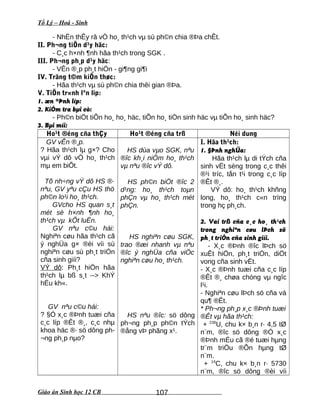 Tổ Lý – Hoá - Sinh
- NhËn thÊy râ vÒ ho¸ th¹ch vµ sù ph©n chia ®Þa chÊt.
II. Ph¬ng tiÖn d¹y häc:
- C¸c h×nh ¶nh hãa th¹ch trong SGK .
III. Ph¬ng ph¸p d¹y häc:
- VÊn ®¸p ph¸t hiÖn - gi¶ng gi¶i
IV. Träng t©m kiÕn thøc:
- Hãa th¹ch vµ sù ph©n chia thêi gian ®Þa.
V. TiÕn tr×nh lªn líp:
1. æn ®Þnh líp:
2. KiÓm tra bµi cò:
- Ph©n biÖt tiÕn ho¸ ho¸ häc, tiÕn ho¸ tiÒn sinh häc vµ tiÕn ho¸ sinh häc?
3. Bµi míi:
Ho¹t ®éng cña thÇy Ho¹t ®éng cña trß Néi dung
GV vÊn ®¸p.
? Hãa th¹ch lµ g×? Cho
vµi vÝ dô vÒ ho¸ th¹ch
mµ em biÕt.
Tõ nh÷ng vÝ dô HS ®·
nªu, GV yªu cÇu HS thö
ph©n lo¹i ho¸ th¹ch.
GVcho HS quan s¸t
mét sè h×nh ¶nh ho¸
th¹ch vµ kÕt luËn.
GV nªu c©u hái:
Nghiªn cøu hãa th¹ch cã
ý nghÜa g× ®èi víi sù
nghiªn cøu sù ph¸t triÓn
cña sinh giíi?
VÝ dô: Ph¸t hiÖn hãa
th¹ch lµ bß s¸t --> KhÝ
hËu kh«.
GV nªu c©u hái:
? §Ó x¸c ®Þnh tuæi cña
c¸c líp ®Êt ®¸, c¸c nhµ
khoa häc ®· sö dông ph-
¬ng ph¸p nµo?
HS dùa vµo SGK, nªu
®îc kh¸i niÖm ho¸ th¹ch
vµ nªu ®îc vÝ dô.
HS ph©n biÖt ®îc 2
d¹ng: ho¸ th¹ch toµn
phÇn vµ ho¸ th¹ch mét
phÇn.
HS nghiªn cøu SGK,
trao ®æi nhanh vµ nªu
®îc ý nghÜa cña viÖc
nghiªn cøu ho¸ th¹ch.
HS nªu ®îc: sö dông
ph¬ng ph¸p ph©n tÝch
®ång vÞ phãng x¹.
I. Hãa th¹ch:
1. §Þnh nghÜa:
Hãa th¹ch lµ di tÝch cña
sinh vËt sèng trong c¸c thêi
®¹i tríc, tån t¹i trong c¸c líp
®Êt ®¸.
VÝ dô: ho¸ th¹ch khñng
long, ho¸ th¹ch c«n trïng
trong hç ph¸ch.
2. Vai trß cña c¸c ho¸ th¹ch
trong nghiªn cøu lÞch sö
ph¸t triÓn cña sinh giíi.
- X¸c ®Þnh ®îc lÞch sö
xuÊt hiÖn, ph¸t triÓn, diÖt
vong cña sinh vËt.
- X¸c ®Þnh tuæi cña c¸c líp
®Êt ®¸ chøa chóng vµ ngîc
l¹i.
- Nghiªn cøu lÞch sö cña vá
qu¶ ®Êt.
* Ph¬ng ph¸p x¸c ®Þnh tuæi
®Êt vµ hãa th¹ch:
+ 238
U, chu k× b¸n r· 4,5 tØ
n¨m, ®îc sö dông ®Ó x¸c
®Þnh mÉu cã ®é tuæi hµng
tr¨m triÖu ®Õn hµng tØ
n¨m.
+ 14
C, chu k× b¸n r· 5730
n¨m, ®îc sö dông ®èi víi
Giáo án Sinh học 12 CB 107
 