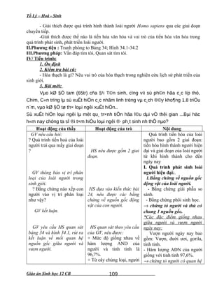 Tổ Lý – Hoá - Sinh
- Giải thích được quá trình hình thành loài người Homo sapiens qua các giai đoạn
chuyển tiếp.
-Giải thích được thế nào là tiến hóa văn hóa và vai trò của tiến hóa văn hóa trong
quá trình phát sinh, phát triển loài người.
II.Phương tiện : Tranh phóng to Bảng 34; Hình 34.1-34.2
III.Phương pháp: Vấn đáp tìm tòi, Quan sát tìm tòi.
IV/ Tiến trình:
1. Ổn định
2. Kiểm tra bài cũ:
- Hóa thạch là gì? Nêu vai trò của hóa thạch trong nghiên cứu lịch sử phát triển của
sinh giới.
3. Bài mới:
Vµo kØ §Ö tam (65tr) cña §¹i T©n sinh, cïng víi sù ph©n hãa c¸c líp thó,
Chim, C«n trïng lµ sù xuÊt hiÖn c¸c nhãm linh trëng vµ c¸ch ®©y kho¶ng 1.8 triÖu
n¨m, vµo kØ §Ö tø th× loµi ngêi xuÊt hiÖn..
Sù xuÊt hiÖn loµi ngêi lµ mét qu¸ tr×nh tiÕn hãa l©u dµi vÒ thêi gian ...Bµi häc
h«m nay chóng ta sÏ ®i t×m hiÓu loµi ngêi ®· ph¸t sinh nh thÕ nµo?
Hoạt động của thầy Hoạt động của trò Nội dung
GV nêu câu hỏi:
? Quá trình tiến hoá của loài
người trải qua mấy giai đoạn
?
GV thông báo vị trí phân
loại của loài người trong
sinh giới.
? Bằng chứng nào xếp con
người vào vị trí phân loại
như vậy?
GV kết luận.
GV yêu cầu HS quan sát
bảng 34 và hình 34.1, rút ra
kết luận về mối quan hệ
nguồn gốc giữa người và
vượn người.
HS nêu được gồm 2 giai
đoạn.
HS dựa vào kiến thức bài
24, nêu được các bằng
chứng về nguồn gốc động
vật của con người.
HS quan sát theo yêu cầu
của GV, nêu được:
+ Mức độ giống nhau về
hàm lượng AND của
người và tinh tinh là
96,7%.
+ Từ cây chủng loại, người
Quá trình tiến hóa của loài
người bao gồm 2 giai đoạn:
tiến hóa hình thành người hiện
đại và giai đoạn của loài người
từ khi hình thành cho đến
ngày nay
I. Quá trình phát sinh loài
người hiện đại:.
1.Bằng chứng về nguồn gốc
động vật của loài người.
- Bằng chứng giải phẫu so
sánh.
- Bằng chứng phôi sinh học.
→ chứng tỏ người và thú có
chung 1 nguồn gốc.
*Các đặc điểm giống nhau
giữa người và vượn người
ngày nay:
Vượn người ngày nay bao
gồm: Vượn, đười ươi, gorila,
tinh tinh.
- Hàm lượng ADN của người
giống với tinh tinh 97,6%.
→ chứng tỏ người có quan hệ
Giáo án Sinh học 12 CB 109
 