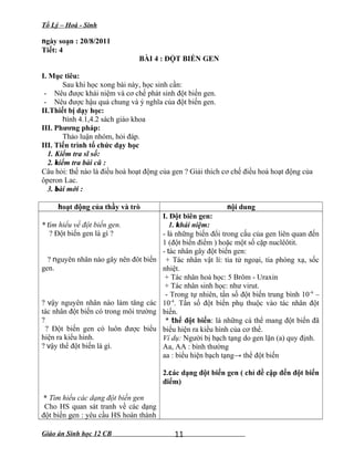 Tổ Lý – Hoá - Sinh
ngày soạn : 20/8/2011
Tiết: 4
BÀI 4 : ĐỘT BIẾN GEN
I. Mục tiêu:
Sau khi học xong bài này, học sinh cần:
- Nêu được khái niệm và cơ chế phát sinh đột biến gen.
- Nêu được hậu quả chung và ý nghĩa của đột biến gen.
II.Thiết bị dạy học:
hình 4.1,4.2 sách giáo khoa
III. Phương pháp:
Thảo luận nhóm, hỏi đáp.
III. Tiến trình tổ chức dạy học
1. Kiểm tra sĩ số:
2. kiểm tra bài cũ :
Câu hỏi: thế nào là điều hoà hoạt động của gen ? Giải thích cơ chế điều hoà hoạt động của
ôperon Lac.
3. bài mới :
hoạt động của thầy và trò nội dung
* tìm hiểu về đột biến gen.
? Đột biến gen là gì ?
? nguyên nhân nào gây nên đôt biến
gen.
? vậy nguyên nhân nào làm tăng các
tác nhân đột biến có trong môi trường
?
? Đột biến gen có luôn được biểu
hiện ra kiểu hình.
? vậy thể đột biến là gì.
* Tìm hiểu các dạng đột biến gen
Cho HS quan sát tranh về các dạng
đột biến gen : yêu cầu HS hoàn thành
I. Đột biên gen:
1. khái niệm:
- là những biến đổi trong cấu của gen liên quan đến
1 (đột biến điểm ) hoặc một số cặp nuclêôtit.
- tác nhân gây đột biến gen:
+ Tác nhân vật lí: tia tử ngoại, tia phóng xạ, sốc
nhiệt.
+ Tác nhân hoá học: 5 Brôm - Uraxin
+ Tác nhân sinh học: như virut.
- Trong tự nhiên, tần số đột biến trung bình 10-6
–
10-4
. Tần số đột biến phụ thuộc vào tác nhân đột
biến.
* thể đột biến: là những cá thể mang đột biến đã
biểu hiện ra kiểu hình của cơ thể.
Ví dụ: Người bị bạch tạng do gen lặn (a) quy định.
Aa, AA : bình thường
aa : biểu hiện bạch tạng→ thể đột biến
2.các dạng đột biến gen ( chỉ đề cập đến đột biến
điểm)
Giáo án Sinh học 12 CB 11
 