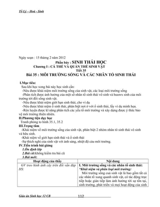 Tổ Lý – Hoá - Sinh
Ngày soạn : 15 thámg 2 năm 2012
Phần bảy : SINH THÁI HỌC
Chương I : CÁ THỂ VÀ QUẦN THỂ SINH VẬT
Tiết 35
Bài 35 : MÔI TRƯỜNG SỐNG VÀ CÁC NHÂN TỐ SINH THÁI
I.Mục tiêu:
Sau khi học xong bài này học sinh cần:
-Nêu được khái niệm môi trường sống của sinh vật, các loại môi trường sống
-Phân tích được ảnh hưởng của một số nhân tố sinh thái vô sinh và huuwx sinh của môi
trường tới đồi sống sinh vật.
-Nêu được khái niệm giới hạn sinh thái, cho ví dụ
-Nêu được khái niệm ổ sinh thái, phân biệt nơi ở với ổ sinh thái, lấy ví dụ minh họa.
-Rèn luyện được kĩ năng phân tích các yếu tố môi trường và xây dựng được ý thức bảo
vệ môi trường thiên nhiên.
II.Phương tiện dạy học
Tranh phóng to hình 35.1, 35.2
III.Trọng tâm
-Khái niệm về môi trường sống của sinh vật, phân biệt 2 nhóm nhân tô sinh thái vô sinh
và hữu sinh.
-Khái niệm về giới hạn sinh thái và ổ sinh thái
-Sự thích nghi của sinh vật với ánh sáng, nhiệt độ cảu môi trường.
IV.Tiến trình bài giảng
1.Ổn định lớp
2.Bài cũ:không kiểm tra bài cũ
3.Bài mới:
Hoạt động của thầy Nội dung
GV treo hình ảnh cây trên đồi vấn đáp
HS:
I. Môi trường sống và các nhân tố sinh thái:
*Khái niệm và phân loại môi trường:
Môi trường sống cuả sinh vật là bao gồm tất cả
các nhân tố xung quanh sinh vật, có tác động trực
tiếp hoặc gián tiếp làm ảnh hưởng tới sự tồn tại,
sinh trưởng, phát triển và mọi hoạt động của sinh
Giáo án Sinh học 12 CB 112
 