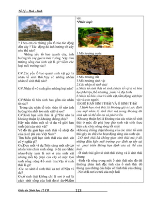 Tổ Lý – Hoá - Sinh
? Theo em có những yếu tố nào tác động
đến cây ? Tác động đó ảnh hưởng tới cây
như thế nào?
Những yếu tố bao quanh cây, ảnh
hưởng tới cây gọi là môi trường. Vậy môi
trường sống của sinh vật là gì? Gồm các
loại môi trường nào?
GV.Các yếu tố bao quanh sinh vật gọi là
nhân tố sinh thái.Vậy có những nhóm
nhân tố sinh thái nào?
GV.Nhân tố vô sinh gồm những loại nào?
GV:Nhân tố hữu sinh bao gồm các nhân
tố nào?
Trong các nhân tố trên nhân tố nào ảnh
hưởng lớn nhất tới sinh vật?vì sao?
GV:Giới hạn sinh thái là gì?Thé nào là
khoảng thuận lợi,khoảng chống chịu?
Hãy nêu thêm một số ví dụ về giới hạn
sinh thái của sinh vật?
Vẽ đồ thị giới hạn sinh thái về nhiệt độ
của cá rô phi của Việt Nam?
Tìm hiểu giới hạn sinh thái của sinh vật
có ý nghĩa gì?
Gv:Đưu một ví dụ:Trên cùng một cây,có
nhiều loài chim sinh sống ở độ cao khác
nhaucây xem là nơi ở của sinh vật
nhưng mỗi bộ phận của cây có một loài
sinh sống riêngổ sinh thái.Vậy ổ sinh
thái là gì?
-Gv: so sánh ổ sinh thái và nơi ở?Nêu ví
dụ?
Gv:ổ sinh thái không chỉ là nơi ở mà là
cách sinh sống của loài đó:ví dukiếm
vật.
*Phân loại:
1.Môi trường nước
2.Môi trường đất
3.Môi trường sinh vật
2.Các nhân tố sinh thái
a.Nhân tố sinh thái vô sinh:(nhân tố vật lí và hóa
học)khí hậu,thổ nhưỡng ,nước và địa hình
b.Nhân tố hữu sinh:vi sinh vật,nấm,động vật,thực
vật và con người.
II.GIỚ HẠN SINH THÁI VÀ Ổ SINH THÁI
1.Giới hạn sinh thái:là khoảng giá trị xác định
của một nhân tố sinh thái mà trong khoảng đó
sinh vật có thể tồn tại và phát triển.
-Khoảng thuận lợi:là khoảng của các nhân tố sinh
thái ở mức độ phù hợp cho sinh vật sinh thực
hiện các chức năng sống tốt nhất
-Khoảng chống chịu:khoảng của các nhân tố sinh
thái gây ức chế cho hoạt động sống của sinh vật.
2.Ổ sinh thái:Là không gian sinh thái mà ở đó
những điều kiện môi trường quy định sự tồn tại
và phát triển không hạn định của cá thể của
loài.
-Ổ sinh thái gồm:ổ sinh thái riêng và ổ sinh thái
chung
-Sinh vật sống trong một ổ sinh thái nào đó thì
thường phản ánh đặc tính của ổ sinh thái đó
thong qua những dấu hiệu về hình thái của chúng
-Nơi ở:là nơi cư trú của một loài
Giáo án Sinh học 12 CB 113
 