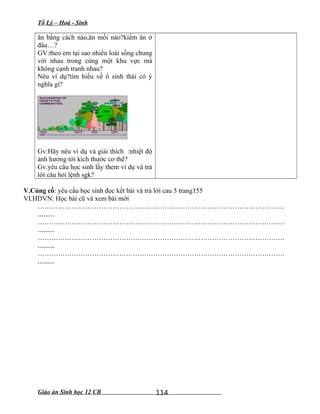 Tổ Lý – Hoá - Sinh
ăn bằng cách nào,ăn mồi nào?kiếm ăn ở
đâu…?
GV:theo em tại sao nhiều loài sống chung
với nhau trong cùng một khu vực mà
không cạnh tranh nhau?
Nêu ví dụ?tìm hiểu về ổ sinh thái có ý
nghĩa gì?
Gv:Hãy nêu ví dụ và giải thích :nhiệt độ
ảnh hưởng tới kích thước cơ thể?
Gv.yêu câu học sinh lấy them ví dụ và trả
lời câu hỏi lệnh sgk?
V.Củng cố: yêu cầu học sinh đọc kết bài và trả lời cau 5 trang155
VI.HDVN: Học bài cũ và xem bài mới
……………………………………………………………………………………………….
.........
……………………………………………………………………………………………….
.........
……………………………………………………………………………………………….
.........
……………………………………………………………………………………………….
.........
Giáo án Sinh học 12 CB 114
 