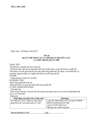 Tổ Lý – Hoá - Sinh
Ngày soạn : 20 thámg 2 năm 2012
Tiết 36
QUẦN THỂ SINH VẬT VÀ MỐI QUAN HỆ GIỮA CÁC
CÁ THỂ TRONG QUẦN THỂ
I.MỤC TIÊU
Sau khi học xong bài này học sinh cần:
-Trình bày được thế nào là một quần thể sinh vật,lấy được ví dụ minh họa vè quần thể
-Nêu được các mối quan hệ:hỗ trợ,cạnh tranh trong quần thể ,lấy được ví dụ minh họa và
nêu được nguyên nhân và ý nghĩa sinh thái của mối quan hệ đó.
II.PTDH
-Tranh phóng to hình 36.1-4 SGK
III.TRỌNG TÂM
-Khái niệm quần thể sinh vật
-Quan hệ hỗ trợ và quan hệ cạnh tranh trong quần thể
IV.TIẾN TRÌNH BÀI GIẢNG
1.Ổn định lớp
2.Bài cũ:nêu một số ví dụ nêu lên mối tương quan giữa sinh vật với môi trường?phân biệt
nơi ở và ổ sinh thái?
3.Bài mới:
Hoạt động cuả giáo viên và học sinh Nội dung
Q/s hình a,b,c h36.1 nhắc lại :khái niệm
quần thể là gì? nêu thêm một số ví dụ?
I. QUẦN THỂ SINH VẬT VÀ QUÁ TRÌNH
HÌNH THÀNH QUẦN THỂ
1.QUẦN THỂ SINH VẬT
Tập hợp các cá thể cùng loài
Giáo án Sinh học 12 CB 115
 
