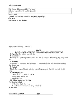 Tổ Lý – Hoá - Sinh
Gv: cho đại diện nhóm trả lờibổ sung
Yêu cầu học sinh trả lời câu hỏi lệnh mỗi
phần
V.CỦNG CỐ
- Qua bài học hôm nay em rút ra ứng dụng thực tế gì?
VI. HDVN
- Học bài cũ và xem bài mới
Ngày soạn : 20 thámg 1 năm 2012
Tiết 37
BÀI 37 : CÁC ĐẶC TRƯNG CƠ BẢN CỦA QUẦN THỂ SINH VẬT
I. Mục tiêu: Học bài này học sinh cần
1. Kiến thức :
Nêu được các đặc trưng cơ bản về cấu trúc dân số của quần thể sinh vật, lấy ví vụ minh
họa.
2. Kỹ năng
- Phát triển kỹ năng phân tích kênh hình, kỹ năng so sánh khái quát tổng hợp, làm việc
độc lập với sgk
3. Thái độ
Từ các đặc trưng cơ bản của quần thể học sinh áp dụng vào thực tiễn sản xuất và đời
sống
II. Thiết bị day học
- Hình 37.1, 37.2, 37.3, 37.4 SGK
- Máy chiếu, máy vi tính
- Phiếu học tập
III. Tiến trình tổ chức dạy học
A, Kiểm tra bài cũ:
1/ Quần thể là gì? Cho ví dụ
2/ Trình bài các mối quan hệ trong quần thể?
B, Bài mới:
Giáo án Sinh học 12 CB 117
 