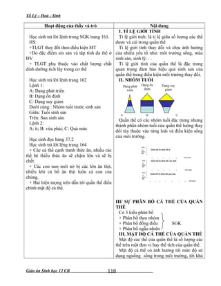 Tổ Lý – Hoá - Sinh
Hoạt động của thầy và trò Nội dung
Học sinh trả lời lệnh trong SGK trang 161.
HS:
+TLGT thay đổi theo điều kiện MT
+Do đặc điểm sin sản và tập tính đa thê ở
ĐV
+ TLGT phụ thuộc vào chất lượng chất
dinh dưỡng tích lũy trong cơ thể
Học sinh trả lời lệnh trang 162
Lệnh 1:
A: Dạng phát triển
B: Dạng ổn định
C: Dạng suy giảm
Dưới cùng : Nhóm tuổi trước sinh sản
Giữa: Tuổi sinh sản
Trên: Sau sinh sản
Lệnh 2:
A: ít; B: vừa phải; C: Quá mức
Học sinh đọc bảng 37.2
Học sinh trả lới lệng trang 164
+ Các cá thể cạnh tranh thức ăn, nhiều các
thể bé thiếu thức ăn sẽ chậm lớn và sẽ bị
chết.
+ Các con non mới nở bị các lớn ăn thịt,
nhiều khi cá bố ăn thịt luôn cá con của
chúng.
+ Hai hiện tượng trên dẫn tới quần thể điều
chỉnh mật độ cá thể.
I. TỈ LỆ GIỚI TÍNH
Tỉ lệ giới tính: là tỉ lệ giữa số lượng các thể
được và cái trong quần thể
Tỉ lệ giới tính thay đỗi và chịu ảnh hưởng
của nhiều yếu tố như: môi trường sống, mùa
sinh sản, sinh lý. . .
Tỉ lệ giới tính của quần thể là đặc trưng
quan trọng đảm bảo hiệu quả sinh sản của
quần thể trong điều kiện môi trường thay đổi.
II. NHÓM TUỔI
Quần thể có các nhóm tuổi đặc trưng nhưng
thành phần nhóm tuổi của quần thể luông thay
đổi tùy thuộc vào từng loài và điều kiện sống
của môi trường.
10
20
30
50
40
2 3 4 5 6
Tỉ lệ
%
đánh
bắt
Tuổi (năm)
10
20
30
40
2 3 4 5 6 Tuổi (năm)
Tỉ lệ
%
đánh
bắt
10
20
30
40
2 3 4 5 6
Tỉ lệ
%
đánh
bắt
Tuổi (năm)7 8
Quần thể bị đánh bắt ít
Quần thể bị đánh bắt vừa phải
Quần thể bị đánh bắt quá mức
III/ SỰ PHÂN BỐ CÁ THỂ CỦA QUẦN
THỂ
Có 3 kiểu phân bố
+ Phân bố theo nhóm
+ Phân bố đồng điều SGK
+ Phân bố ngẫu nhiên
III. MẬT ĐỘ CÁ THỂ CỦA QUẦN THỂ
Mật độ các thể của quần thể là số lượng các
thể trên một đơn vị hay thể tích của quần thể.
Mật độ cá thể có ảnh hưởng tới mức độ sử
dụng nguồng sống trong môi trường, tới khả
Giáo án Sinh học 12 CB
BA C
Dạng phát
triển
Dạng ổn
định
Dạng suy
giảm
118
 
