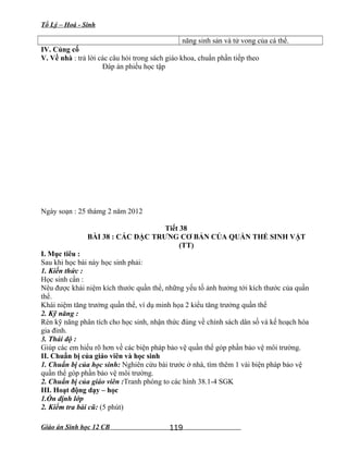Tổ Lý – Hoá - Sinh
năng sinh sản và tử vong của cá thể.
IV. Củng cố
V. Về nhà : trả lời các câu hỏi trong sách giáo khoa, chuẩn phần tiếp theo
Đáp án phiếu học tập
Ngày soạn : 25 thámg 2 năm 2012
Tiết 38
BÀI 38 : CÁC ĐẶC TRƯNG CƠ BẢN CỦA QUẦN THỂ SINH VẬT
(TT)
I. Mục tiêu :
Sau khi học bài này học sinh phải:
1. Kiến thức :
Học sinh cần :
Nêu được khái niệm kích thước quần thể, những yếu tố ảnh hưởng tới kích thước của quần
thể.
Khái niệm tăng trưởng quần thể, ví dụ minh họa 2 kiểu tăng trưởng quần thể
2. Kỹ năng :
Rèn kỹ năng phân tích cho học sinh, nhận thức đúng về chính sách dân số và kế hoạch hóa
gia đình.
3. Thái độ :
Giúp các em hiểu rõ hơn về các biện pháp bảo vệ quần thể góp phần bảo vệ môi trường.
II. Chuẩn bị của giáo viên và học sinh
1. Chuẩn bị của học sinh: Nghiên cứu bài trước ở nhà, tìm thêm 1 vài biện pháp bảo vệ
quần thể góp phần bảo vệ môi trường.
2. Chuẩn bị của giáo viên :Tranh phóng to các hình 38.1-4 SGK
III. Hoạt động dạy – học
1.Ổn định lớp
2. Kiểm tra bài cũ: (5 phút)
Giáo án Sinh học 12 CB 119
 