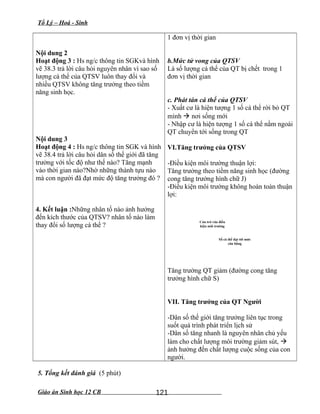 Tổ Lý – Hoá - Sinh
Nội dung 2
Hoạt động 3 : Hs ng/c thông tin SGKvà hình
vẽ 38.3 trả lời câu hỏi nguyên nhân vì sao số
lượng cá thể của QTSV luôn thay đổi và
nhiều QTSV không tăng trưởng theo tiềm
năng sinh học.
Nội dung 3
Hoạt động 4 : Hs ng/c thông tin SGK và hình
vẽ 38.4 trả lời câu hỏi dân số thế giới đã tăng
trưởng với tốc độ như thế nào? Tăng mạnh
vào thời gian nào?Nhờ những thành tựu nào
mà con người đã đạt mức độ tăng trưởng đó ?
4. Kết luận :Những nhân tố nào ảnh hưởng
đến kích thước của QTSV? nhân tố nào làm
thay đổi số lượng cá thể ?
1 đơn vị thời gian
b.Mức tử vong của QTSV
Là số lượng cá thể của QT bị chết trong 1
đơn vị thời gian
c. Phát tán cá thể của QTSV
- Xuất cư là hiện tượng 1 số cá thể rời bỏ QT
mình  nơi sống mới
- Nhập cư là hiện tượng 1 số cá thể nằm ngoài
QT chuyển tới sống trong QT
VI.Tăng trưởng của QTSV
-Điều kiện môi trường thuận lợi:
Tăng trưởng theo tiềm năng sinh học (đường
cong tăng trưởng hình chữ J)
-Điều kiện môi trường không hoàn toàn thuận
lợi:
Cản trở của điều
kiện môi trường
Số cá thể đạt tới mức
cân bằng
Tăng trưởng QT giảm (đường cong tăng
trưởng hình chữ S)
VII. Tăng trưởng của QT Người
-Dân số thế giới tăng trưởng liên tục trong
suốt quá trình phát triển lịch sử
-Dân số tăng nhanh là nguyên nhân chủ yếu
làm cho chất lượng môi trường giảm sút, 
ảnh hưởng đến chất lượng cuộc sống của con
người.
5. Tổng kết đánh giá (5 phút)
Giáo án Sinh học 12 CB 121
 