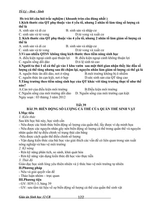 Tổ Lý – Hoá - Sinh
Hs trả lời câu hỏi trắc nghiệm ( khoanh tròn câu đúng nhất )
1.Kích thước của QT phụ thuộc vào 4 yếu tố, nhưng 2 nhân tố làm tăng số lượng cá
thể là
A. sinh sản và di cư B. sinh sản và nhập cư
C. sinh sản và tử vong D.tử vong và xuất cư
2. Kích thước của QT phụ thuộc vào 4 yếu tố, nhưng 2 nhân tố làm giảm số lượng cá
thể là
A. sinh sản và di cư B. sinh sản và nhập cư
C. sinh sản và tử vong D.tử vong và xuất cư
3.Vì sao nhiều QTSV không tăng kích thước theo tiềm năng sinh học
A. điều kiện ngoại cảnh quá thuận lợi B. điều kiện ngoại cảnh không thuận lợi
C. nguồn sống dồi dào D.tỉ lệ sinh tử cao
4.Người ta thả 1 số cá thể gà vào 1 khu vườn sau một thời gian nhận thấy lúc đầu số
lượng cá thể tăng nhưng sau đó chậm lại, nguyên nhân làm giảm số lượng cá thể gà là
A. nguồn thức ăn dồi dào, nơi ở rộng B.môi trường không bị ô nhiễm
C. nguồn thức ăn cạn kiệt, nơi ở hẹp D.sức sinh sản của QT tăng cao
5.Tăng trưởng theo tiềm năng sinh học của QT khác với tăng trưởng thực tế như thế
nào?
A.Cản trở của điều kiện môi trường B.Điều kiện môi trường
C.Nguồn sống của môi trường dồi dào D. Nguồn sống của môi trường cạn kiệt
Ngày soạn : 03 thámg 3 năm 2012
Tiết 39
BÀI 39: BIẾN ĐỘNG SỐ LƯỢNG CÁ THỂ CỦA QUẦN THỂ SINH VẬT
I.Mục tiêu
1. Kiến thức
Sau khi học bài này, học sinh cần
- Nêu được các hình thức biến động số lượng của quần thể, lấy được ví dụ minh họa
- Nêu được các nguyên nhân gây nên biến động số lượng cá thể trong quần thể và nguyên
nhân quần thể tự điều chỉnh về trạng thái cân bằng
-Nêu được cách quần thể điều chỉnh số lượng
- Vận dụng kiến thức của bài học vào giải thích các vấn đề có liên quan trong sản xuất
nông nghiệp và bảo vệ môi trường
2. Kỹ năng
- Rèn kỹ năng phân tích, so sánh, khái quát hóa
- Rèn kỹ năng vận dụng kiến thức đã học vào thực tiễn
3. Thái độ
Giáo dục học sinh lòng yêu thiên nhiên và ý thức bảo vệ môi trường tự nhiên
II.Phương pháp
- Nêu và giải quyết vấn đề
- Thảo luận nhóm – trực quan
III.Phương tiện
- GV: H39.1-3, bảng 39
- GV: sưu tầm tài liệu về sự biến động số lượng cá thể của quần thể sinh vật
Giáo án Sinh học 12 CB 122
 
