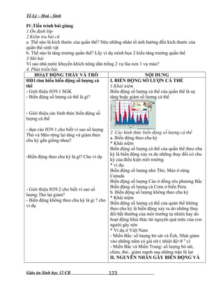 Tổ Lý – Hoá - Sinh
IV.Tiến trình bài giảng
1.Ổn định lớp
2.Kiểm tra bài cũ
a. Thế nào là kích thước của quần thể? Nêu những nhân tố ảnh hưởng đến kích thước của
quần thể sinh vật
b. Thế nào là tăng trưởng quần thể? Lấy ví dụ minh họa 2 kiểu tăng trưởng quần thể
3.Mở bài
Vì sao nhà nước khuyến khích nông dân trồng 2 vụ lúa xen 1 vụ màu?
4. Phát triển bài
HOẠT ĐỘNG THẦY VÀ TRÒ NỘI DUNG
HĐ1:tìm hiểu biến động số lượng cá
thể
- Giới thiệu H39.1 SGK
- Biến động số lượng cá thể là gì?
- Giới thiệu các hình thức biến động số
lượng cá thể
- dựa vào H39.1 cho biết vì sao số lượng
Thỏ và Mèo rừng lại tăng và giảm theo
chu kỳ gần giống nhau?
-Biến động theo chu kỳ là gì? Cho ví dụ
- Giới thiệu H39.2 cho biết vì sao số
lượng Thỏ lại giảm?
- Biến động không theo chu kỳ là gì ? cho
ví dụ
I. BIẾN ĐỘNG SỐ LƯỢN CÁ THỂ
1.Khái niệm
Biến động số lượng cá thể của quần thể là sự
tăng hoặc giảm số lượng cá thể
2. Các hình thức biến động số lượng cá thể
a. Biến động theo chu kỳ
* Khái niệm
Biến động số lượng cá thể của quần thể theo chu
kỳ là biến động xảy ra do những thay đổi có chu
kỳ của điều kiện môi trường
* ví dụ:
Biến động số lượng nhỏ Thỏ, Mèo ở rừng
Canada
Biến động số lượng Cáo ở đồng rêu phương Bắc
Biến động số lượng cá Cơm ở biển Peru
b. Biến động số lượng không theo chu kỳ
* Khái niệm
Biến động số lượng cá thể của quàn thể không
theo chu kỳ là biến động xảy ra do những thay
đổi bất thường của môi trường tự nhiên hay do
hoạt động khai thác tài nguyên quá mức của con
người gây nên
* Ví dụ ở Việt Nam
- Miền Bắc: số lượng bò sát và Ếch, Nhái giảm
vào những năm có giá rét ( nhiệt độ<8 0
c)
- Miền Bắc và Miền Trung: số lượng bò sát,
chim, thỏ.. giảm mạnh sau những trận lũ lụt
II. NGUYÊN NHÂN GÂY BIẾN ĐỘNG VÀ
Giáo án Sinh học 12 CB 123
 