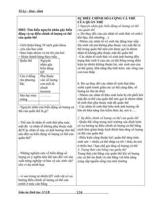 Tổ Lý – Hoá - Sinh
HĐ2: Tìm hiểu nguyên nhân gây biến
động và sự điều chỉnh số lượng cá thể
của quần thể
- Giới thiệu bảng 39 sách giáo khoa
- yêu cầu học sinh
+thảo luận nhóm và trả lời câu hỏi
+ Hoàn thành bảng theo mẫu
Quần thể Nguyên
nhân gây
biến động
QT
Cáo ở đồng
rêu phương
bắc
Phụ thuộc
vào số lượng
con mồi là
chuột
lemmut
Sâu hại mùa
màng
……….
- Nguyên nhân của biến động số lượng cá
thể của quần thể là gì?
- Thế nào là nhân tố sinh thái phụ tuộc
mật độ và nhân tố không phụ thuộc mật
độ?Các nhân tố này có ảnh hưởng như thế
nào đến sự biến động số lượng cá thể của
quần thể?
- Những nghiên cứu về biến động số
lượng có ý nghĩa như thế nào đối với sản
xuất nông nghiệp và bảo vệ các sinh vật?
cho ví dụ minh họa
- vì sao trong tự nhiên QT sinh vật có xu
hướng điều chỉnh số lượng cá thể của
mình ở mức cân bằng
SỰ ĐIỀU CHỈNH SỐ LƯỢNG CÁ THỂ
CỦA QUẦN THỂ
1.Nguyên nhân gây biến động số lượng cá thể
của quần thể
a. Do thay đổi của các nhân tố sinh thái vô sinh (
khí hậu, thổ nhưỡng…)
- Nhóm các nhân tố vô sinh tác động trực tiếp
lên sinh vật mà không phụ thuộc vào mật độ cá
thể trong quần thể nên còn được gọi là nhóm
nhân tố không phụ thuộc mật độ quần thể
- Các nhân tố sinh thái vô sinh ảnh hưởng đến
trạng thái sinh lí của các cá thể.Sống trong điều
kiện tự nhiên không thuận lợi, sức sinh sản của
cá thể giảm, khả năng thụ tinh kém, sức sống của
con non thấp
b. Do sự thay đổi các nhân tố sinh thái hữu
sinh( cạnh tranh giữa các cá thể cùng đàn, số
lượng kẻ thù ăn thịt)
- Nhóm các nhân tố hữu sinh luôn bị chi phối bởi
mật độ cá thể của quần thể nên gọi là nhóm nhân
tố sinh thái phụ thuộc mật độ quần thể
- Các nhân tố sinh thái hữu tính ảnh hưởng rất
lớn tới khả năng tìm kiếm thức ăn, nơi ở….
2. Sự điều chỉnh số lượng cá thể của quần thể
- Quần thể sống trong môi trường xác định luôn
có xu hướng tự điều chỉnh số lượng cá thể bằng
cách làm giảm hoặc kích thích làm tăng số lượng
cá thể của quần thể
- Điều kiện sống thuận lợi quần thể tăng mức
sinh sản + nhiều cá thể nhập cư tới  thức ăn nơi
ở thiếu hụt  hạn chế gia tăng số lượng cá thể
3. Trạng thái cân bằng của quần thể
Trạng thái cân bằng của quần thể khi số lượng
các cá thể ổn định và cân bằng với khả năng
cung cấp nguồn sống của môi trường
Giáo án Sinh học 12 CB 124
 