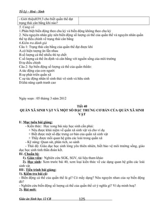 Tổ Lý – Hoá - Sinh
- Giới thiệuH39.3 cho biết quần thể đạt
trạng thái cân bằng khi nào?
5. Củng cố
1.Phân biệt biến động theo chu kỳ và biến động không theo chu kỳ
2. Nêu nguyên nhân gây nên biến động số lượng cá thể của quần thể và nguyên nhân quần
thể tự điều chỉnh về trạng thái cân bằng
6.Kiểm tra đánh giá
Câu 1: Trạng thái cân bằng của quần thể đạt được khi
A.có hiện tượng ăn lẫn nhau
B.số lượng cá thể nhiều thì tự chết
C.số lượng cá thể ổn định và cân bằng với nguồn sống của môi trường
D.tự điều chỉnh
Câu 2: Sự biến động số lượng cá thể của quần thểdo:
A.tác động của con người
B.sự phát triển quần xã
C.sự tác động nhân tố sinh thái vô sinh và hữu sinh
D.khả năng cạnh tranh cao
Ngày soạn : 05 thámg 3 năm 2012
Tiết 40
QUẦN XÃ SINH VẬT VÀ MỘT SỐ ĐẶC TRƯNG CƠ BẢN CỦA QUẦN XÃ SINH
VẬT
I/. Mục tuêu bài giảng:
- Kiến thức: Học xong bài này học sinh cần phải:
+ Nêu được khái niệm về quần xã sinh vật và cho ví dụ
+ Biết được một số đặc trưng cơ bản của quần xã sinh vật
+ Thấy được mối quan hệ giữa các loài trong quần xã
- Kỹ năng: Quan sát, phân tích, so sánh
- Thái độ: Giáo dục học sinh lòng yêu thiên nhiên, biết bảo vệ môi trường sống, giáo
dục học sinh tinh thần đoàn kết.
II/. Chuẩn bị:
1). Giáo viên: Nghiên cứu SGK, SGV, tài liệu tham khảo
2). Học sinh: Xem trước bài 40, xem loại kiến thức về các dạng quan hệ giữa các loài
sinh vật
III/. Tiến trình bài giảng:
1). Kiểm tra bài cũ:
- Biến động cá thể của quần thể là gì? Có mấy dạng? Nêu nguyên nhan của sự biến động
đó?
- Nghiên cứu biến động số lượng cá thể của quần thể có ý nghĩa gì? Ví dụ minh hoạ?
2). Bài mới:
Giáo án Sinh học 12 CB 125
 