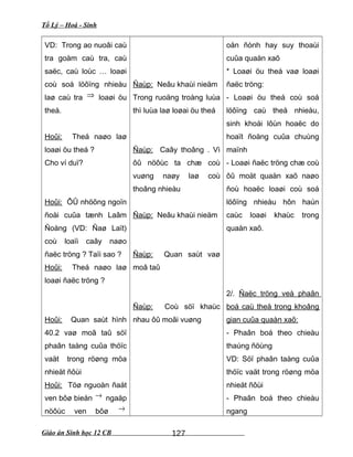 Tổ Lý – Hoá - Sinh
VD: Trong ao nuoâi caù
tra goàm caù tra, caù
saëc, caù loùc … loaøi
coù soá löôïng nhieàu
laø caù tra ⇒ loaøi öu
theá.
Hoûi: Theá naøo laø
loaøi öu theá ?
Cho ví duï?
Hoûi: ÔÛ nhöõng ngoïn
ñoài cuûa tænh Laâm
Ñoàng (VD: Ñaø Laït)
coù loaïi caây naøo
ñaëc tröng ? Taïi sao ?
Hoûi: Theá naøo laø
loaøi ñaëc tröng ?
Hoûi: Quan saùt hình
40.2 vaø moâ taû söï
phaân taàng cuûa thöïc
vaät trong röøng möa
nhieät ñôùi
Hoûi: Töø nguoàn ñaát
ven bôø bieån → ngaäp
nöôùc ven bôø →
Ñaùp: Neâu khaùi nieäm
Trong ruoäng troàng luùa
thì luùa laø loøai öu theá
Ñaùp: Caây thoâng . Vì
ôû nöôùc ta chæ coù
vuøng naøy laø coù
thoâng nhieàu
Ñaùp: Neâu khaùi nieäm
Ñaùp: Quan saùt vaø
moâ taû
Ñaùp: Coù söï khaùc
nhau ôû moãi vuøng
oån ñònh hay suy thoaùi
cuûa quaàn xaõ
* Loaøi öu theá vaø loaøi
ñaëc tröng:
- Loaøi öu theá coù soá
löôïng caù theå nhieàu,
sinh khoái lôùn hoaëc do
hoaït ñoäng cuûa chuùng
maïnh
- Loaøi ñaëc tröng chæ coù
ôû moät quaàn xaõ naøo
ñoù hoaëc loaøi coù soá
löôïng nhieàu hôn haún
caùc loaøi khaùc trong
quaàn xaõ.
2/. Ñaëc tröng veà phaân
boá caù theå trong khoâng
gian cuûa quaàn xaõ:
- Phaân boá theo chieàu
thaúng ñöùng
VD: Söï phaân taàng cuûa
thöïc vaät trong röøng möa
nhieät ñôùi
- Phaân boá theo chieàu
ngang
Giáo án Sinh học 12 CB 127
 