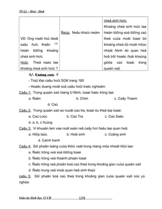 Tổ Lý – Hoá - Sinh
VD: Ong maét ñoû dieät
saâu ñuïc thaân ⇒
hieän töôïng khoáng
cheá sinh hoïc
Hoûi: Theá naøo laø
khoáng cheá sinh hoïc ?
Ñaùp: Neâu khaùi nieäm
cheá sinh hoïc:
Khoáng cheá sinh hoïc laø
hieän töôïng soá löôïng caù
theå cuûa moät loaøi bò
khoáng cheá ôû moät möùc
nhaát ñònh do quan heä
hoã trôï hoaëc ñoái khaùng
giöõa caù loaøi trong
quaàn xaõ
4/. Cuûng coá: 4’
- Traû lôøi caâu hoûi SGK trang 180
- Hoaëc duøng moät soá caâu hoûi traéc nghieäm
Caâu 1: Trong quaàn xaõ röøng U Minh, loaøi ñaëc tröng laø:
a. Raén b. Chim c. Caây Traøm
d. Caù
Caâu 2: Trong quaàn xaõ ao nuoâi caù tra, loaøi öu theá laø loaøi:
a. Caù Loùc b. Caù Tra c. Caù Saëc
d. a, b, c ñuùng
Caâu 3: Vi khuaån lam vaø noát saàn reã caây hoï ñaäu laø quan heä:
a. Hôïp taùc b. Hoäi sinh c. Coäng sinh
d. Caïnh tranh
Caâu 4: Söï phaân taàng cuûa thöïc vaät trong röøng möa nhieät ñôùi laø:
a. Ñaëc tröng veà soá löôïng loaøi
b. Ñaëc tröng veà thaønh phaàn loaøi
c. Ñaëc tröng veà phaân boá caù theå trong khoâng gian cuûa quaàn xaõ
d. Ñaëc trung veà moái quan heä sinh thaùi
caâu 5: Söï phaân boá caù theå trong khoâng gian cuûa quaàn xaõ coù yù
nghóa:
Giáo án Sinh học 12 CB 129
 