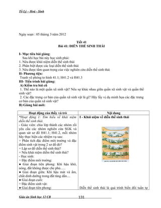 Tổ Lý – Hoá - Sinh
Ngày soạn : 05 thámg 3 năm 2012
Tiết 41
Bài 41: DIỄN THẾ SINH THÁI
I- Mục tiêu bài giảng:
Sau khi học bài này học sinh phải:
1. Nêu được khái niệm diễn thế sinh thái
2. Phân biệt được các loại diễn thế sinh thái
3. Nêu được tầm quan trọng của việc nghiên cứu diễn thế sinh thái
II- Phương tiện:
Tranh vẽ phóng to hình 41.1; H41.2 và H41.3
III- Tiến trình bài giảng:
A) Kiểm tra bài cũ
1. Thế nào là một quần xã sinh vật? Nêu sự khác nhau giữa quần xã sinh vật và quần thể
sinh vật?
2. Các đặc trưng cơ bản của quần xã sinh vật là gì? Hãy lấy vị dụ minh họa các đặc trưng
cơ bản của quần xã sinh vật?
B) Giảng bài mới:
Hoạt động của thầy và trò Nội dung
*Hoạt động 1: Tìm hiểu về khái niệm
diễn thế sinh thái.
- Giáo viên: chia lớp thành các nhóm rồi
yêu cầu các nhóm nghiên cứa SGK và
quan sát sơ đồ H41.1; H41.2, mỗi nhóm
hãy thực hiện các nhiệm vụ sau:
+ Phân tích đặc điểm môi trường và đặc
điểm sinh vật trong 2 sơ đồ đó?
+ Lập sơ đồ diễn thế sinh thái?
+ Nêu khái niệm diễm thế sinh thái?
- Học sinh:
+ Đặc điểm môi trường:
● Giai đoạn tiên phong: Khí hậu khô,
nóng, đất không được che phủ......
● Giai đoạn giữa: Khí hậu mát và ẩm,
chất dinh dưỡng trong đất tăng dần....
● Giai đoạn cuối:
+ Đặc điểm sinh vật:
● Giai đoạn tiên phong:
I - Khái niệm về diễn thế sinh thái
Diễn thế sinh thái là quá trình biến đổi tuần tự
Giáo án Sinh học 12 CB 131
 