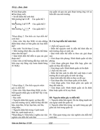 Tổ Lý – Hoá - Sinh
● Giai đoạn giữa
●Giai đoạn cuối:
+ Sơ đồ diễm thế sinh thái
Môi trường1 Các quần thể 1
Môi trường 2 Các quần thể 2
Môi trường 3 Các quần thể 3
*Hoạt động 2: Tìm hiểu các loại diễn thế
sinh thái:
- Giáo viên: hãy đọc SGK và nêu những
điểm khác nhau cơ bản giữa các loại diễn
thế?
- Học sinh: Trả lời theo 2 ý sau:
+ Môi trường khởi đầu của diễn thế khác
nhau như thế nào?
+ Quá trình diễn thế diễn ra qua các giai
đoạn nào?
( Giáo viên có thể hướng dẫn học sinh tìm
hiểu mục này bằng việc hoàn thành bảng
41 SGK)
* Hoạt động 3: Tìm hiểu nguyên nhân
gây ra diễn thế.
- Giáo viên: Hãy tham khảo SGK và cho
biết nguyên nhân gây ra diễ thế? lấy ví dụ
minh hoạ?
- Học sinh:
+ Nguyên nhân bên ngoài: sự thay đổi
của môi trường vật lý, nhất là thay đổi khí
hậu, mưa bão, lũ lụt, hạn hán, núi lữa,
sóng thần...
+ Nguyên nhân bên trong: Cạnh tranh
thức ăn, cạnh tranh nơi ở...
*Hoạt động 4: Tiềm hiểu ý nghĩa của việc
nghiên cứu diễn thế sinh thái
của quần xã qua các giai đoạn tương ứng với sự
biến đổi của môi trường.
II- Các loại diễn thế sinh thái:
1. Diễn thế nguyên sinh:
- Diễn thế nguyên sinh là diễn thế khởi đầu từ
môi trường chưa có sinh vật.
- Quá trình diễn thế diễn ra theo các giai đoạn
sau:
+ Giai đoạn tiên phong: Hình thành quần xã tiên
phong
+ Giai đoạn giữa:giai đoạn hỗn hợp, gồm các
quần xã thay đổi tuần tự
+ Giai đoạn cuối: Hình thành quần xã ổn định
2. Diễn thế thứ sinh:
- Diễn thế thứ sinh là diễn thế xuất hiện ở môi
trường đã có một quần xã sinh vật sống.
- Quá trình diễn thế diễn ra theo sơ đồ sau:
+ Giai đoạn đầu: Giai đoạn quần xã ổn định
+ Giai đoạn giữa: Giai đoạn gồm các quần xã
thay đổi tuần tự.
+ Giai đoạn cuối: Hình thành quần xã ổn đinh
khác hoặc quần xã bị suy thoái.
III- Nguyên nhân gây ra diễn thế:
1. Nguyên nhân bên ngoài: Do tác động mạnh mẽ
của ngoại cảnh lên quần xã.
2. Nguyên nhân bên trong: sự cạnh trang gay gắt
giữa các loài trong quần xã
IV- Tầm quan trọng của việc nghiên cứu diễn thế
sinh thái:
Giáo án Sinh học 12 CB 132
 