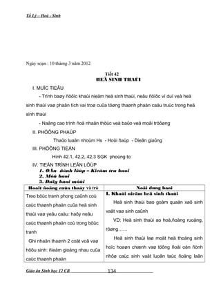 Tổ Lý – Hoá - Sinh
Ngày soạn : 10 thámg 3 năm 2012
Tiết 42
HEÄ SINH THAÙI
I. MUÏC TIEÂU
- Trình baøy ñöôïc khaùi nieäm heä sinh thaùi, neâu ñöïôc ví duï veà heä
sinh thaùi vaø phaân tích vai troø cuûa töøng thaønh phaàn caáu truùc trong heä
sinh thaùi
- Naâng cao trình ñoä nhaän thöùc veà baûo veä moâi tröôøng
II. PHÖÔNG PHAÙP
Thaûo luaän nhoùm Hs - Hoûi ñaùp - Dieãn giaûng
III. PHÖÔNG TIEÄN
Hình 42.1, 42.2, 42.3 SGK phoùng to
IV. TIEÁN TRÌNH LEÂN LÔÙP
1. OÅn ñònh lôùp – Kieåm tra baøi
2. Môû baøi
3. Daïy baøi môùi
Hoaït ñoäng cuûa thaày và trò Noäi dung baøi
Treo böùc tranh phong caûnh coù
caùc thaønh phaàn cuûa heä sinh
thaùi vaø yeâu caàu: haõy neâu
caùc thaønh phaàn coù trong böùc
tranh
Ghi nhaän thaønh 2 coät voâ vaø
höõu sinh: ñieåm gioáng nhau cuûa
caùc thaønh phaàn
I. Khaùi nieäm heä sinh thaùi
Heä sinh thaùi bao goàm quaàn xaõ sinh
vaät vaø sinh caûnh
VD: Heä sinh thaùi ao hoà,ñoàng ruoäng,
röøng……
Heä sinh thaùi laø moät heä thoáng sinh
hoïc hoaøn chænh vaø töông ñoái oån ñònh
nhôø caùc sinh vaät luoân taùc ñoäng laãn
Giáo án Sinh học 12 CB 134
 