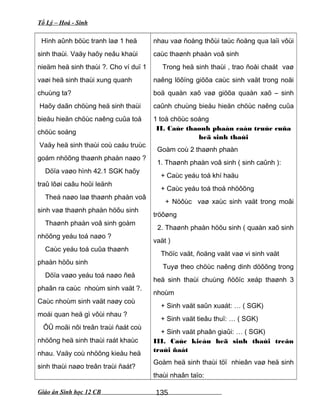 Tổ Lý – Hoá - Sinh
Hình aûnh böùc tranh laø 1 heä
sinh thaùi. Vaäy haõy neâu khaùi
nieäm heä sinh thaùi ?. Cho ví duï 1
vaøi heä sinh thaùi xung quanh
chuùng ta?
Haõy daãn chöùng heä sinh thaùi
bieåu hieän chöùc naêng cuûa toå
chöùc soáng
Vaäy heä sinh thaùi coù caáu truùc
goám nhöõng thaønh phaàn naøo ?
Döïa vaøo hình 42.1 SGK haõy
traû lôøi caâu hoûi leänh
Theá naøo laø thaønh phaàn voâ
sinh vaø thaønh phaàn höõu sinh
Thaønh phaàn voâ sinh goàm
nhöõng yeáu toá naøo ?
Caùc yeáu toá cuûa thaønh
phaàn höõu sinh
Döïa vaøo yeáu toá naøo ñeå
phaân ra caùc nhoùm sinh vaät ?.
Caùc nhoùm sinh vaät naøy coù
moái quan heä gì vôùi nhau ?
ÔÛ moãi nôi treân traùi ñaát coù
nhöõng heä sinh thaùi raát khaùc
nhau. Vaäy coù nhöõng kieåu heä
sinh thaùi naøo treân traùi ñaát?
nhau vaø ñoàng thôùi taùc ñoäng qua laïi vôùi
caùc thaønh phaàn voâ sinh
Trong heä sinh thaùi , trao ñoåi chaát vaø
naêng löôïng giöõa caùc sinh vaät trong noäi
boä quaàn xaõ vaø giöõa quaàn xaõ – sinh
caûnh chuùng bieåu hieän chöùc naêng cuûa
1 toå chöùc soáng
II. Caùc thaønh phaán caáu truùc cuûa
heä sinh thaùi
Goàm coù 2 thaønh phaàn
1. Thaønh phaàn voâ sinh ( sinh caûnh ):
+ Caùc yeáu toá khí haäu
+ Caùc yeáu toá thoå nhöôõng
+ Nöôùc vaø xaùc sinh vaät trong moâi
tröôøng
2. Thaønh phaàn höõu sinh ( quaàn xaõ sinh
vaät )
Thöïc vaät, ñoäng vaät vaø vi sinh vaät
Tuyø theo chöùc naêng dinh döôõng trong
heä sinh thaùi chuùng ñöôïc xeáp thaønh 3
nhoùm
+ Sinh vaät saûn xuaát: … ( SGK)
+ Sinh vaät tieâu thuï: … ( SGK)
+ Sinh vaät phaân giaûi: … ( SGK)
III. Caùc kieåu heä sinh thaùi treân
traùi ñaát
Goàm heä sinh thaùi töï nhieân vaø heä sinh
thaùi nhaân taïo:
Giáo án Sinh học 12 CB 135
 