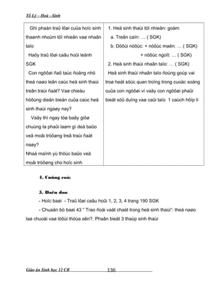 Tổ Lý – Hoá - Sinh
Ghi phaàn traû lôøi cuûa hoïc sinh
thaønh nhoùm töï nhieân vaø nhaân
taïo
Haõy traû lôøi caâu hoûi leänh
SGK
Con ngöôøi ñaõ taùc ñoäng nhö
theá naøo leân caùc heä sinh thaùi
treân traùi ñaát? Vaø chieàu
höôùng dieãn bieán cuûa caùc heä
sinh thaùi ngaøy nay?
Vaäy thì ngay töø baây giôø
chuùng ta phaûi laøm gì deå baûo
veä moâi tröôøng treâ traùi ñaát
naøy?
Nhaá maïnh yù thöùc baûo veä
moâi tröôøng cho hoïc sinh
1. Heä sinh thaùi töï nhieân: goàm
a. Treân caïn: … ( SGK)
b. Döôùi nöôùc: + nöôùc maën: … ( SGK)
+ nöôùc ngoït: … ( SGK)
2. Heä sinh thaùi nhaân taïo: … ( SGK)
Heä sinh thaùi nhaân taïo ñoùng goùp vai
troø heát söùc quan troïng trong cuoäc soáng
cuûa con ngöôøi vì vaäy con ngöôøi phaûi
bieát söû duïng vaø caûi taïo 1 caùch hôïp lí
4. Cuûng coá:
5. Daën doø
- Hoïc baøi - Traû lôøi caâu hoûi 1, 2, 3, 4 trang 190 SGK
- Chuaån bò baøi 43 “ Trao ñoåi vaät chaát trong heä sinh thaùi“: theá naøo
laø chuoåi vaø löôùi thöùa aên?. Phaân bieät 3 thaùp sinh thaùi
Giáo án Sinh học 12 CB 136
 