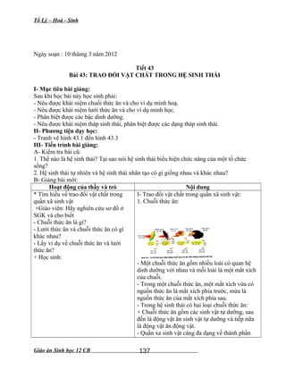 Tổ Lý – Hoá - Sinh
Ngày soạn : 10 thámg 3 năm 2012
Tiết 43
Bài 43: TRAO ĐỔI VẬT CHẤT TRONG HỆ SINH THÁI
I- Mục tiêu bài giảng:
Sau khi học bài này học sinh phải:
- Nêu được khái niệm chuổi thức ăn và cho ví dụ minh hoạ.
- Nêu được khái niệm lưới thức ăn và cho ví dụ minh học.
- Phân biệt được các bậc dinh dưỡng.
- Nêu được khái niệm tháp sinh thái, phân biệt được các dạng tháp sinh thái.
II- Phương tiện dạy học:
- Tranh vẽ hình 43.1 đến hình 43.3
III- Tiến trình bài giảng:
A- Kiểm tra bài cũ:
1. Thế nào là hệ sinh thái? Tại sao nói hệ sinh thái biểu hiện chức năng của một tổ chức
sống?
2. Hệ sinh thái tự nhiên và hệ sinh thái nhân tạo có gì giống nhau và khác nhau?
B- Giảng bài mới:
Hoạt động của thầy và trò Nội dung
* Tìm hiểu về trao đổi vật chất trong
quần xã sinh vật
+Giáo viên: Hãy nghiên cứu sơ đồ ở
SGK và cho biết
- Chuỗi thức ăn là gì?
- Lưới thức ăn và chuỗi thức ăn có gì
khác nhau?
- Lấy ví dụ về chuỗi thức ăn và lưới
thức ăn?
+ Học sinh:
I- Trao đổi vật chất trong quần xã sinh vật:
1. Chuỗi thức ăn:
- Một chuỗi thức ăn gồm nhiều loài có quan hệ
dinh dưỡng với nhau và mỗi loài là một mắt xích
của chuỗi.
- Trong một chuỗi thức ăn, một mắt xích vừa có
nguồn thức ăn là mắt xích phía trước, mừa là
nguồn thức ăn của mắt xích phía sau.
- Trong hệ sinh thái có hai loại chuỗi thức ăn:
+ Chuỗi thức ăn gồm các sinh vật tự dưỡng, sau
đến là động vật ăn sinh vật tự dưỡng và tiếp nữa
là động vật ăn động vật.
- Quần xa sinh vật càng đa dạng về thành phần
Giáo án Sinh học 12 CB 137
 