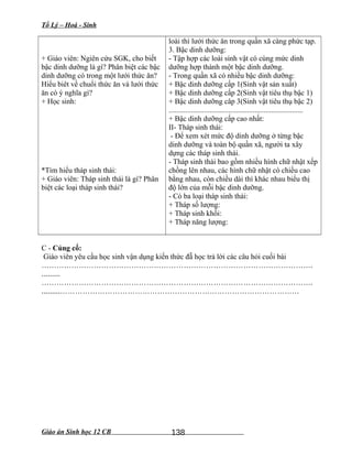 Tổ Lý – Hoá - Sinh
+ Giáo viên: Ngiên cứu SGK, cho biết
bậc dinh dưỡng là gì? Phân biệt các bậc
dinh dưỡng có trong một lưới thức ăn?
Hiểu biêt về chuổi thức ăn và lưới thức
ăn có ý nghĩa gì?
+ Học sinh:
*Tìm hiểu tháp sinh thái:
+ Giáo viên: Tháp sinh thái là gì? Phân
biệt các loại tháp sinh thái?
loài thì lưới thức ăn trong quần xã càng phức tạp.
3. Bậc dinh dưỡng:
- Tập hợp các loài sinh vật có cùng mức dinh
dưỡng hợp thành một bậc dinh dưỡng.
- Trong quần xã có nhiều bậc dinh dưỡng:
+ Bậc dinh dưỡng cấp 1(Sinh vật sản xuất)
+ Bậc dinh dưỡng cấp 2(Sinh vật tiêu thụ bậc 1)
+ Bậc dinh dưỡng câp 3(Sinh vật tiêu thụ bậc 2)
........................................................................
+ Bậc dinh dưỡng cấp cao nhất:
II- Tháp sinh thái:
- Để xem xét mức độ dinh dưỡng ở từng bậc
dinh dưỡng và toàn bộ quần xã, người ta xây
dựng các tháp sinh thái.
- Tháp sinh thái bao gồm nhiều hình chữ nhật xếp
chồng lên nhau, các hình chữ nhật có chiều cao
bằng nhau, còn chiều dài thì khác nhau biểu thị
độ lớn của mỗi bậc dinh dưỡng.
- Có ba loại tháp sinh thái:
+ Tháp số lượng:
+ Tháp sinh khối:
+ Tháp năng lượng:
C - Củng cố:
Giáo viên yêu cầu học sinh vận dụng kiến thức đẵ học trả lời các câu hỏi cuối bài
……………………………………………………………………………………………….
.........
……………………………………………………………………………………………….
.........……………………………………………………………………………………
Giáo án Sinh học 12 CB 138
 