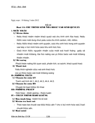 Tổ Lý – Hoá - Sinh
Ngày soạn : 10 thámg 3 năm 2012
Tiết 44
Baøi 44: CHU TRÌNH SINH ÑÒA HOAÙ VAØ SINH QUYEÅN
I- MUÏC TIEÂU
1/ Kieán thöùc
- Neâu khaùi nieäm nieäm khaùi quaùt veà chu trình sinh ñòa hoaù. Neâu
ñöôïc caùc noäi dung chuû yeáu cuûa chu trình cacbon, nitô, nöôùc.
- Neâu ñöôïc khaùi nieäm sinh quyeån, caùc khu sinh hoïc trong sinh quyeån
vaø laáy ví duï minh hoïa caùc khu sinh hoïc ñoù.
- Giaûi thích ñöôïc nguyeân nhaân cuûa moät soá hoaït ñoäng gaây oâ
nhieãm moâi tröôøng, töø ñoù naâng cao yù thöùc baûo veä moâi tröôøng
thieân nhieân.
2/ Kó naêng
Phaùt trieån naêng löïc quan saùt, phaân tích, so saùnh, khaùi quaùt hoaù
3/ Thaùi ñoä
Yeâu thích nghieân cöùu veà sinh thaùi hoïc
coù yù thöùc baûo veä moâi tröôøng soáng
II- PHÖÔNG TIEÄN
1/ Chuaån bò cuûa GV
Tranh veõ hình 44.1, 44.2, 44.3, 44.4. 44.5
2/ Chuaån bò cuûa HS
Chuaån bò baøi tröôùc ôû nhaø
III- PHÖÔNG PHAÙP
Hoûi ñaùp – dieãn giaûng – thaûo luaän
IV – TIEÁN TRÌNH BAØI GIAÛNG
1/ Oån ñònh lôùp : kieåm tra só soá
2/ Kieåm tra baøi cuõ
- Theá naøo laø chuoãi vaø löôùi thöùc aên ? cho ví duï minh hoïa veà 2 loaïi
chuoãi thöùc aên.
3/ Baøi môùi
Giáo án Sinh học 12 CB 139
 