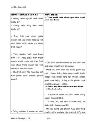 Tổ Lý – Hoá - Sinh
HOAÏT ÑOÄNG CUÛA GV NOÄI DUNG
- Voøng beân ngoaøi theå hieän
ñieàu gì?
- Voøng beân trong theå hieän
ñieàu gì?
- Trao ñoåi vaät chaát giöõa
quaàn xaõ vaø moâi tröôøng voâ
sinh ñöôïc thöïc hieän qua quaù
trình naøo?
- Theo chieàu muõi teân treân
hình 44.1 haõy giaûi thích moät
caùch khaùi quaùt söï trao ñoåi
vaät chaát trong quaàn xaõ vaø
chu trình sinh ñòa hoaù.
- Chu trình sinh ñòa hoaù laø gì?
bao goàm caùc thaønh phaàn
naøo?
- Daïng cacbon ñi vaøo chu trình
I- Trao ñoåi vaät chaát qua chu trình
sinh ñòa hoùa
- Chu trình sinh ñòa hoaù laø chu trình trao
ñoåi caùc chaát trong töï nhieân.
- Moät chu trình sinh ñòa hoaù goàm coù
caùc phaàn: toång hôïp caùc chaát, tuaàn
hoaøn vaät chaát trong töï nhieân, phaân
giaûi vaø laéng ñoïng moät phaàn vaät
chaát trong ñaát , nöôùc.
II- Moät soá chu trình sinh ñòa hoaù
1/ Chu trình cacbon
- Cacbon ñi vaøo chu trình döôùi daïng
cabon ñioâxit ( CO2) .
- TV laáy CO2 ñeå taïo ra chaát höõu cô
ñaàu tieân thoâng qua QH.
- khi söû duïng vaø phaân huûy caùc hôïp
chaát chöùa cacbon, SV traû laïi CO2 vaø
Giáo án Sinh học 12 CB 140
 