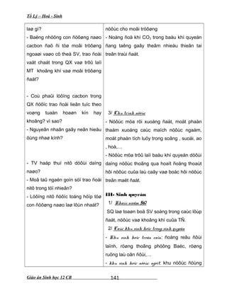 Tổ Lý – Hoá - Sinh
laø gì?
- Baèng nhöõng con ñöôøng naøo
cacbon ñaõ ñi töø moâi tröôøng
ngoaøi vaøo cô theå SV, trao ñoåi
vaät chaát trong QX vaø trôû laïi
MT khoâng khí vaø moâi tröôøng
ñaát?
- Coù phaûi löôïng cacbon trong
QX ñöôïc trao ñoåi lieân tuïc theo
voøng tuaàn hoaøn kín hay
khoâng? vì sao?
- Nguyeân nhaân gaây neân hieäu
öùng nhaø kính?
- TV haáp thuï nitô döôùi daïng
naøo?
- Moâ taû ngaén goïn söï trao ñoåi
nitô trong töï nhieân?
- Löôïng nitô ñöôïc toång hôïp töø
con ñöôøng naøo laø lôùn nhaát?
nöôùc cho moâi tröôøng
- Noàng ñoä khí CO2 trong baàu khí quyeån
ñang taêng gaây theâm nhieàu thieân tai
treân traùi ñaát.
3/ Chu trình nöôùc
- Nöôùc möa rôi xuoáng ñaát, moät phaàn
thaám xuoáng caùc maïch nöôùc ngaàm,
moät phaàn tích luõy trong soâng , suoái, ao
, hoà,…
- Nöôùc möa trôû laïi baàu khí quyeån döôùi
daïng nöôùc thoâng qua hoaït ñoäng thoaùt
hôi nöôùc cuûa laù caây vaø boác hôi nöôùc
treân maët ñaát.
III- Sinh quyeån
1/ Khaùi nieäm SQ
SQ laø toaøn boä SV soáng trong caùc lôùp
ñaát, nöôùc vaø khoâng khí cuûa TÑ.
2/ Caùc khu sinh hoïc trong sinh quyeån
- Khu sinh hoïc treân caïn: ñoàng reâu ñôùi
laïnh, röøng thoâng phöông Baéc, röøng
ruõng laù oân ñôùi,…
- khu sinh hoïc nöôùc ngoït: khu nöôùc ñöùng
Giáo án Sinh học 12 CB 141
 