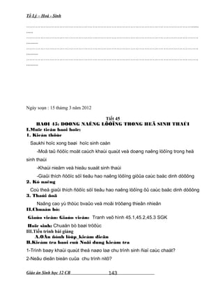 Tổ Lý – Hoá - Sinh
…………………………………………………………………………………………….....
.....
……………………………………………………………………………………………….
.........
……………………………………………………………………………………………….
.........
……………………………………………………………………………………………….
.........
Ngày soạn : 15 thámg 3 năm 2012
Tiết 45
BAØI 45: DOØNG NAÊNG LÖÔÏNG TRONG HEÄ SINH THAÙI
I.Muïc tieâu baøi hoïc:
1. Kieán thöùc
Saukhi hoïc xong baøi hoïc sinh caàn
-Moâ taû ñöôïc moät caùch khaùi quaùt veà doøng naêng löôïng trong heä
sinh thaùi
-Khaùi nieäm veà hieäu suaát sinh thaùi
-Giaûi thích ñöôïc söï tieâu hao naêng löôïng giöûa caùc baäc dinh döôõng
2. Kó naêng
Coù theå giaûi thích ñöôïc söï tieâu hao naêng löôïng ôû caùc baäc dinh döôõng
3. Thaùi ñoä
Naâng cao yù thöùc bvaûo veä moâi tröôøng thieân nhieân
II.Chuaån bò:
Giaùo vieân: Giaùo vieân: Tranh veõ hình 45.1,45.2,45.3 SGK
Hoïc sinh: Chuaån bò baøi tröôùc
III.Tiến trình bài giảng
A.OÅn ñònh lôùp_kieåm dieän
B.Kieåm tra baøi cuû Noäi dung kieåm tra
1-Trình baøy khaùi quaùt theá naøo laø chu trình sinh ñiaï caùc chaát?
2-Neâu dieãn bieán cuûa chu trình nitô?
Giáo án Sinh học 12 CB 143
 