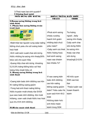 Tổ Lý – Hoá - Sinh
3-Theá naøo laø sinh quyeån?
C.Giaûng baøi môùi
NOÄI DUNG LÖU BAÛNG HOÏAT ÑOÄNG DAÏY HOÏC
THAÀY TROØ
I.Doøng naêng löôïng trong heä
sinh thaùi
1. Phaân boá naêng löôïng treân
traùi ñaát
-Maët trôøi laø nguoàn cung caáp naêng
löôïng chuû yeáu cho söï soáng treân
traùi ñaát
-Sinh vaät saûn xuaát chæ söû duïng
ñöôïc nhöõng tia saùng nhìn thaáy(50%
böùc xaï) cho quan hôïp
-Quang hôïp chæ söû duïng khoaûng
0,2-0,5% toång löôïng böùc xaï ñeå
toång hôïp chaát höõu cô
2. Doøng naêng löôïng trong heä
sinh thaùi
-Caøng leân baäc dinh döôõng cao hôn
thì naêng löôïng caøng giaûm
-Trong heä sinh thaùi naêng löôïng
ñöôïc truyeàn moät chieàu töø SVSX
qua caùc baäc dinh döôõng, tôùi moâi
tröôøng, coøn vaät chaát ñöôïc trao ñoåi
qua chu trình dinh döôõng
II.Hieäu suaát sinh thaùi
-Phoå aùnh saùng
chieáu xuoáng
haønh tinh goàm
nhöõng daûi chuû
yeáu naøo?
-Caây xanh coù theå
ñöôïc ñoàng hoaù
loaïi aùnh saùng
naøo vaø chieám
bao nhieâu %?
Vì sao caøng leân
baäc dinh döôõng
cao hôn naêng
löôïng caøng giaûm
daàn? Yeâu caàu Hs
quan saùt hình 45-2
SGK
Höôùng daån hoïc
sinh thöïc hieän
leänh trong SGK
Tia hoàng
ngoaïi , daõy
saùng nhìn thaáy
Caây xanh chæ
söû duïng ñöôïc
tia saùng nhìn
thaáy vaø chæ
söû duïng
khoaûng0,2-0,5%
HS tröïc quan
SGK vaø traû
lôøi
Thaûo luaän vaø
hoaøn thaønh
leänh
Giáo án Sinh học 12 CB 144
 