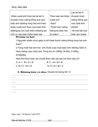 Tổ Lý – Hoá - Sinh
-Hieäu suaát sinh thaùi laø tæ leä %
chuyeån hoaù naêng löôïng qua caùc
baäc dinh döôõng trong heä sinh thaùi
Hieäu suaát sinh thaùi cuûa baäc dinh
döôõngsau tích luyõ ñöôïc thöôøng laø
10% so vôùi baäc tröôùc lieàn keà
Theá naøo laø hieäu
suaát sinh
thaùi?
Phaàn lôùn naêng
löôïng bò tieâu hao
do ñaâu?
Laø tæ leä %
chuyeån hoaù
naêng löôïng qua
caùc baät dinh
döôõnh
HS traû lôøi hoâ
haát, taïo nhieät
D.Cuûng coá baøi
1.Nguyeân nhaân chính gaây ra söï thaát thoaùt naêng löôïng trong heä sinh
thaùi?
2.Trong moät heä sinh thai sinh khoái cuûa moãi baäc dinh döôõng ñöôïc kí
hieäu baèng caùc chöõ caùi. Trong ñoù A= 500Kg B=5Kg C=50Kg
D=5000Kg
Heä sinh thaùi naøo coù chuoåi thöùc aên sau laø coù theå xaûy ra?
A .A -> B-> C-> D B. C ->A-> B-> D
C. B-> C ->A-> D D. D ->A-> B-> C
E. Höôùùng daãn veà nhaø. Chuaån bò baûng 46.1-3
………………………………………………………………………………………………..
........
………………………………………………………………………………………………..
........
………………………………………………………………………………………………..
........
………………………………………………………………………………………………..
........
Ngày soạn : 20 thámg 3 năm 2012
Giáo án Sinh học 12 CB 145
 