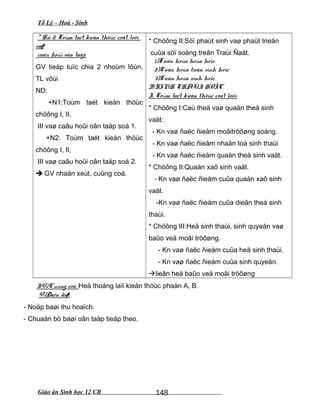 Tổ Lý – Hoá - Sinh
* Hñ 2: Toùm taét kieán thöùc coát loõi
vaø
caâu hoûi oân taäp.
GV tieáp tuïc chia 2 nhoùm lôùn,
TL vôùi
ND:
+N1:Toùm taét kieán thöùc
chöông I, II,
III vaø caâu hoûi oân taäp soá 1.
+N2: Toùm taét kieán thöùc
chöông I, II,
III vaø caâu hoûi oân taäp soá 2.
 GV nhaän xeùt, cuûng coá.
* Chöông II:Söï phaùt sinh vaø phaùt trieån
cuûa söï soáng treân Traùi Ñaát.
1)Tieán hoùa hoùa hoïc.
2)Tieán hoùa tieàn sinh hoïc.
3)Tieán hoùa sinh hoïc.
B.SINH THAÙI HOÏC.
I. Toùm taét kieán thöùc coát loõi:
* Chöông I:Caù theå vaø quaàn theå sinh
vaät:
- Kn vaø ñaëc ñieåm moâitröôøng soáng.
- Kn vaø ñaëc ñieåm nhaân toá sinh thaùi
- Kn vaø ñaëc ñieåm quaàn theå sinh vaät.
* Chöông II:Quaàn xaõ sinh vaät.
- Kn vaø ñaëc ñieåm cuûa quaàn xaõ sinh
vaät.
-Kn vaø ñaëc ñieåm cuûa dieãn theá sinh
thaùi.
* Chöông III:Heä sinh thaùi, sinh quyeån vaø
baûo veä moâi tröôøng.
- Kn vaø ñaëc ñieåm cuûa heä sinh thaùi.
- Kn vaø ñaëc ñieåm cuûa sinh quyeån.
lieân heä baûo veä moâi tröôøng
IV/Cuûng coá :Heä thoáng laïi kieán thöùc phaàn A, B.
V/Daën doø:
- Noäp baøi thu hoaïch.
- Chuaån bò baøi oân taäp tieáp theo.
Giáo án Sinh học 12 CB 148
 