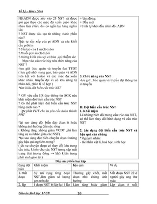 Tổ Lý – Hoá - Sinh
HS:ADN được xếp vào 23 NST và được
gói gọn theo các mức độ xoắn cuộn khác
nhau làm chiều dài co ngắn lại hàng nghìn
lần
? NST được cấu tạo từ những thành phần
nào?
?trật tự sắp xếp của pt ADN và các khối
cầu prôtêin
? cấu tạo của 1 nuclêoxôm
? chuỗi poli nuclêôxôm
? đường kính của sợi cơ bản ,sợi nhiễm sắc
?dựa vào cấu trúc hãy nêu chức năng của
NST ?
-lưu giữ ,bảo quản và truyền đạt TTDT
( lưu giữ nhờ mang gen, bảo quản vì ADN
liên kết với histon và các mức độ xoắn
khác nhau. truyền đạt vì có khả năng tự
nhân đôi, phân li ,tổ hợp )
*tìm hiểu đột biến cấu trúc NST
* GV yêu cầu HS đọc thông tin SGK nêu
khái niệm đột biến cấu trúc NST
? có thể phát hiện đột biến cấu trúc NST
bằng cách nào ?
gv phát PHT cho hs yêu cầu hoàn thành
PHT
*tại sao dang đột biến đảo đoạn ít hoặc
không ảnh hưởng đến sức sống
( Không tăng, không giảm VCDT ,chỉ làm
tăng sự sai khác giữa các NST)
*tại sao dạng đột biến chuyển đoạn thường
gây hậu quả nghiêm trọng?
( do sự chuyển đoạn có thay đổi lớn trong
cấu trúc, khiến cho các NST trong cặp mất
trạng thái tương đồng → khó khăn trong
phát sinh giao tử )
+ tâm động:
+ Đầu mút
+trình tự khởi đầu nhân đôi ADN
3. chức năng của NST
-lưu giữ , bảo quản và truyền đạt thông tin
di truyền
II. Đột biến cấu trúc NST
1. Khái niệm
Là những biến đổi trong cấu trúc của NST,
có thể làm thay đổi hình dạng và cấu trúc
NST
2. các dạng đột biến cấu trúc NST và
hậu quả của chúng
* nguyên nhân:
- tác nhân vật lí, hoá học, sinh học
Đáp án phiếu học tập
dạng đột
biến
Khái niệm hậu quả Ví dụ
1. mất
đoạn
Sự rơi rụng từng đoạn
NST,làm giảm số lưọng
gen trên đó
Thường gây chết, mất
đoạn nhỏ không ảnh
hưởng
Mất đoạn NST 22 ở
người gây ung thư
máu
2. lặp 1 đoạn NST bị lặp lại 1 lần Làm tăng hoặc giảm Lặp đoạn ở ruồi
Giáo án Sinh học 12 CB 16
 