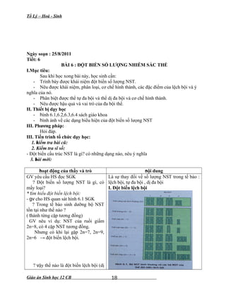 Tổ Lý – Hoá - Sinh
Ngày soạn : 25/8/2011
Tiết: 6
BÀI 6 : ĐỘT BIẾN SỐ LƯỢNG NHIỄM SẮC THỂ
I.Mục tiêu:
Sau khi học xong bài này, học sinh cần:
- Trình bày được khái niệm đột biến số lượng NST.
- Nêu được khái niệm, phân loại, cơ chế hình thành, các đặc điểm của lệch bội và ý
nghĩa của nó.
- Phân biệt được thể tự đa bội và thể dị đa bội và cơ chế hình thành.
- Nêu được hậu quả và vai trò của đa bội thể.
II. Thiết bị dạy học
- hình 6.1,6.2,6.3,6.4 sách giáo khoa
- hình ảnh về các dạng biểu hiện của đột biến số lưọng NST
III. Phương pháp:
Hỏi đáp.
III. Tiến trình tổ chức dạy học:
1. kiểm tra bài cũ:
2. Kiểm tra sĩ số:
- Đột biến cấu trúc NST là gì? có những dạng nào, nêu ý nghĩa
3. bài mới:
hoạt động của thầy và trò nội dung
GV yêu cầu HS đọc SGK
? Đột biến số lượng NST là gì, có
mấy loại?
* tìm hiểu đột biến lệch bội:
- gv cho HS quan sát hình 6.1 SGK
? Trong tế bào sinh dưỡng bộ NST
tồn tại như thế nào ?
( thành từng cặp tương đồng)
GV nêu ví dụ: NST của ruồi giấm
2n=8, có 4 cặp NST tương đồng.
Nhưng có khi lại gặp 2n=7, 2n=9,
2n=6 → đột biến lệch bội.
? vậy thế nào là đột biến lệch bội (dị
Là sự thay đổi về số lượng NST trong tế bào :
lệch bội, tự đa bội , dị đa bội
I. Đột biến lệch bội
Giáo án Sinh học 12 CB 18
 