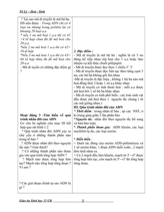 Tổ Lý – Hoá - Sinh
? Tại sao mã di truyền là mã bộ ba.
HS nêu được : Trong ADN chỉ có 4
loại nu nhưng trong prôtêin lại có
khoảng 20 loại a.a
* nếu 1 nu mã hoá 1 a.a thì có 41
=4 tổ hợp chưa đủ để mã hoá cho
20 a.a
*nếu 2 nu mã hoá 1 a.a thì có 42=
16 tổ hợp
*Nếu 3 nu mã hoá 1 a.a thì có 43=
64 tổ hợp thừa đủ để mã hoá cho
20 a.a
- Mã di tuyền có những đặc điểm gì
?
Hoạt động 3 :Tìm hiểu về quá
trình nhân đôi của ADN
Gv cho hs nghiên cứu mục III kết
hợp qua sát hình 1.2
? Qúa trình nhân đôi ADN xảy ra
chủ yếu ở những thành phần nào
trong tế bào ?
? ADN được nhân đôi theo nguyên
tắc nào ? Giải thích?
? Có những thành phần nào tham
gia vào quá trình tổng hợp ADN ?
? Mạch nào được tổng hợp liên
tục? Mạch nào tổng hợp từng đoạn ?
Vì sao ?
? Các giai đoạn chính tự sao ADN là
gì ?
2. Đặc điểm :
- Mã di truyền là mã bộ ba : nghĩa là cứ 3 nu
đứng kế tiếp nhau mã hoá cho 1 a.a hoặc làm
nhiệm vụ kết thúc chuỗi pôlipeptit
- Mã di truyền được đọc theo 1 chiều 5’ 3’
- Mã di truyền được đọc liên tục theo từng cụm 3
nu, các bộ ba không gối lên nhau
-Mã di truyền là đặc hiệu , không 1 bộ ba nào mã
hoá đồng thời 2 hoặc 1 số a.a khác nhau
- Mã di truyền có tính thoái hoá : mỗi a.a được
mã hoá bởi 1 số bộ ba khác nhau
- Mã di truyền có tính phổ biến : các loài sinh vật
đều được mã hoá theo 1 nguyên tắc chung ( từ
các mã giống nhau )
III. Qúa trình nhân đôi của ADN
* Thời điểm : trong nhân tế bào , tại các NST, ở
kì trung gian giữa 2 lần phân bào
*Nguyên tắc: nhân đôi theo nguyên tắc bổ sung
và bán bảo toàn.
* Thành phần tham gia: ADN khuôn, các loại
nuclêôtit tự do, các loại enzim.
* Diễn biến :
+ Dưới tác đông của enzim ADN-pôlimêraza và
1 số enzim khác, 1 đoạn ADN duỗi xoắn , 2 mạch
đơn tách nhau ra.
+ Cả 2 mạch đều làm khuôn, mạch từ 3'→5' được
tổng hợp liên tục, còn mạch từ 5'→3' thì tổng hợp
từng đoạn.
Giáo án Sinh học 12 CB 2
 