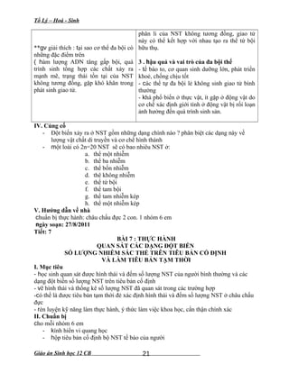 Tổ Lý – Hoá - Sinh
**gv giải thích : tại sao cơ thể đa bội có
những đặc điểm trên
( hàm lượng ADN tăng gấp bội, quá
trình sinh tổng hợp các chất xảy ra
mạnh mẽ, trạng thái tồn tại của NST
không tương đồng, gặp khó khăn trong
phát sinh giao tử.
phân li của NST không tương đồng, giao tử
này có thể kết hợp với nhau tạo ra thể tứ bội
hữu thụ.
3 . hậu quả và vai trò của đa bội thể
- tế bào to, cơ quan sinh dưỡng lớn, phát triển
khoẻ, chống chịu tốt
- các thể tự đa bội lẻ không sinh giao tử bình
thường
- khá phổ biến ở thực vật, ít gặp ở động vật do
cơ chế xác định giới tính ở động vật bị rối loạn
ảnh hưởng đến quá trình sinh sản.
IV. Củng cố
- Đột biến xảy ra ở NST gồm những dạng chính nào ? phân biệt các dạng này về
lượng vật chất di truyền và cơ chế hình thành
- một loài có 2n=20 NST sẽ có bao nhiêu NST ở:
a. thể một nhiễm
b. thể ba nhiễm
c. thể bốn nhiễm
d. thê không nhiễm
e. thể tứ bội
f. thể tam bội
g. thể tam nhiễm kép
h. thể một nhiễm kép
V. Hướng dẫn về nhà
chuẩn bị thực hành: châu chấu đực 2 con. 1 nhóm 6 em
ngày soạn: 27/8/2011
Tiết: 7
BÀI 7 : THỰC HÀNH
QUAN SÁT CÁC DẠNG ĐỘT BIẾN
SỐ LƯỢNG NHIỄM SẮC THỂ TRÊN TIÊU BẢN CỐ ĐỊNH
VÀ LÀM TIÊU BẢN TẠM THỜI
I. Mục tiêu
- học sinh quan sát được hình thái và đếm số lượng NST của người bình thường và các
dạng đột biến số lượng NST trên tiêu bản cố định
- vẽ hình thái và thống kê số lượng NST đã quan sát trong các trường hợp
-có thể là được tiêu bản tạm thời đẻ xác định hình thái và đếm số lượng NST ở châu chấu
đực
- rèn luyện kỹ năng làm thực hành, ý thức làm việc khoa học, cẩn thận chính xác
II. Chuẩn bị
cho mỗi nhóm 6 em
- kính hiển vi quang học
- hộp tiêu bản cố định bộ NST tế bào của người
Giáo án Sinh học 12 CB 21
 