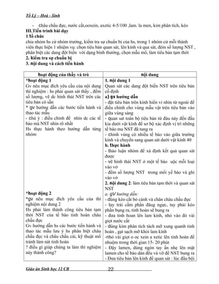 Tổ Lý – Hoá - Sinh
- châu chấu đực, nước cất,ooxein, axetic 4-5/100 ,lam. la men, kim phân tích, kéo
III.Tiến trình bài dạy
1 tổ chức
chia nhóm hs cử nhóm trưởng, kiểm tra sự chuẩn bị của hs, trong 1 nhóm cử mỗi thành
viên thực hiện 1 nhiệm vụ: chọn tiêu bản quan sát, lên kính và qua sát, đém số lượng NST ,
phân biệt các dang đột biến với dạng bình thường, chọn mẫu mổ, làm tiêu bản tạm thời
2. kiểm tra sự chuẩn bị
3. nội dung và cách tiến hành
hoạt động của thầy và trò nội dung
*hoạt động 1
Gv nêu mục đích yêu cầu của nội dung
thí nghiệm : hs phải quan sát thấy , đếm
số lượng, vẽ dc hình thái NST trên các
tiêu bản có sẵn
* gv hướng dẫn các bước tiến hành và
thao tác mẫu
- chú ý : điều chỉnh để nhìn dc các tế
bào mà NST nhìn rõ nhất
Hs thực hành theo hướng dẫn từng
nhóm
*hoạt động 2
*gv nêu mục đích yêu cầu của thí
nghiệm nội dung 2
Hs phải làm thành công tiêu bản tạm
thời NST của tế bào tinh hoàn châu
chấu đực
Gv hướng dẫn hs các bước tiến hành và
thao tác mẫu lưu ý hs phân biệt châu
chấu đẹc và châu chấu cái, kỹ thuật mổ
tránh làm nát tinh hoàn
? điều gì giúp chúng ta làm thí nghiệm
này thành công?
1. nội dung 1
Quan sát các dang đột biến NST trên tiêu bản
cố định
a) gv hướng dẫn
- đặt tiêu bản trên kính hiển vi nhìn từ ngoài để
điều chỉnh cho vùng mẫu vật trên tiêu bản vào
giữa vùng sáng
- quan sat toàn bộ tiêu bản từ đàu này đến đầu
kia dưới vật kính để sơ bộ xác định vị trí những
tế bào ma NST đã tung ra
- chỉnh vùng có nhiều tế bào vào giữa trường
kính và chuyển sang quan sát dưới vật kính 40
b. thực hành
- thảo luận nhóm để xá định kết quả quan sát
được
- vẽ hình thái NST ở một tế bào uộc mỗi loại
vào vở
- đếm số lượng NST trong mổi yế bào và ghi
vào vở
2. nội dung 2: làm tiêu bản tạm thời và quan sát
NST
a. gV hướng dẫn:
- dùng kéo cắt bỏ cánh và chân châu chấu đực
- tay trái cầm phần đâug ngực, tay phải kéo
phần bụng ra, tinh hoàn sẽ bung ra
- đưa tinh hoan lên lam kính, nhỏ vào đó vài
giọt nước cất
- dùng kim phân tích tách mỡ xung quanh tinh
hoàn , gạt sạch mỡ khỏi lam kính
-nhỏ vài giọt o oc xein a xetic lên tinh hoàn để
nhuộm trong thời gian 15- 20 phút
- Đậy lamen, dùng ngón tay ấn nhẹ lên mặt
lamen cho tế bào dàn đều và vỡ để NST bung ra
- Đưa tiêu bản lên kính để quan sát : lúc đầu bội
Giáo án Sinh học 12 CB 22
 