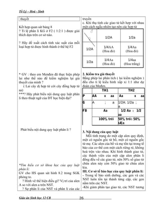 Tổ Lý – Hoá - Sinh
thuyết
Kết hợp quan sát bảng 8
? Tỉ lệ phân li KG ở F2 ( 1:2:1 ) được giải
thích dựa trên cơ sở nào.
? Hãy đề xuất cách tính xác suất của mỗi
loại hợp tử được hình thành ở thế hệ F2
* GV : theo em Menđen đã thực hiện phép
lai như thế nào để kiểm nghiệm lại giả
thuyết của mình ?
( Lai cây dị hợp tử cới cây đồng hợp tử
aa)
***? Hãy phát biểu nội dung quy luật phân
li theo thuật ngữ của DT học hiện đại?
Phát biểu nội dung quy luật phân li ?
*Tìm hiểu cơ sở khoa học của quy luật
phân li:
GV cho HS quan sát hình 8.2 trong SGK
phóng to.
? Hình vẽ thể hiện điều gì? Vị trí của alen
A so với alen a trên NST.
? Sự phân li của NST và phân li của các
truyền
c. Khi thụ tinh các giao tử kết hợp với nhau
một cách ngẫu nhiên tạo nên các hợp tử
♂
♀ 1/2A 1/2a
1/2A
1/4AA
(Hoa đỏ)
1/4Aa
(Hoa đỏ)
1/2a
1/4Aa
(Hoa đỏ)
1/4aa
(Hoa trắng)
2. Kiểm tra giả thuyết
Bằng phép lai phân tích ( lai kiểm nghiệm )
đều cho tỉ lệ kiểu hình xấp xỉ 1:1 như dự
đoán của Međen.
TH1 TH2
P AA x aa Aa x aa
G A ; a 1/2A: 1/2a ;
a
FB Aa 1/2 Aa : 1/2
aa
100% tréi 50% tréi: 50%
lÆn
3. Nội dung của quy luật
Mỗi tính trạng do một cặp alen quy định,
một có nguồn gốc từ bố, một có nguồn gốc
từ mẹ. Các alen của bố và mẹ tồn tại trong tế
bào của cơ thể con một cách riêng ré, không
hoà trộn vào nhau. Khi hình thành giao tử,
các thành viên của một cặp alen phân li
đồng đều về các giao tử, nên 50% số giao tử
chứa alen này còn 50% giao tử chứa alen
kia.
III. Cơ sở tế bào học của quy luật phân li:
- Trong tế bào sinh dưỡng, các gen và các
NST luôn tồn tại thành từng cặp, các gen
nằm trên các NST.
-Khi giảm phân tạo giao tử, các NST tương
Giáo án Sinh học 12 CB 26
 