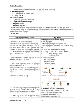 Tổ Lý – Hoá - Sinh
- Giải thích được cơ sở tế bào học của quy luật phân li độc lập.
II. Thiết bị dạy học
- Tranh phóng to hình 9 SGK.
- Bảng 9 SGK.
III. Phương pháp:
Hỏi đáp, giải thích minh hoạ.
IV. Tiến trình tổ chức bài dạy:
1. Kiểm tra sĩ số:
2. Kiểm tra bài cũ:
Câu hỏi: Phát biểu nội dung của dịnh luật phân li. Cơ sở tế bào học của quy luật phân li
Câu hỏi: Trong phép lai 1 cặp tính trạng , để cho đời sau có tỉ lệ kiểu hình xấp xỉ 3 trội : 1
lặn thì cần có điều kiện gì?
3. Bài mới:
Hoạt động của thầy và trò Nội dung
? Thế nào là lai 2 cặp tính trạng
* Tìm hiểu về thí nghiệm lai 2 tính trạng
GV yêu cầu HS nghiên cứu mục I sau đó
GV treo hình mô tả thí nghiệm của
Menđen và phân tích nội dung thí nghiệm.
? Menđen làm thí nghiệm này cho kết
quả F1 như thế nào.
? Sau khi có F1 Menđen tiếp tục lai như
thế nào , kết quả F2 ra sao?
? F2 xuất hiện mấy loại KH giống P
mấy loại KH khác P
(Lưu ý: cây F1 mọc lên từ hạt trong quả ở
cây P, cây F2 mọc lên từ hạt trong quả ở
cây F1 )
? Thế nào là biến dị tổ hợp.
? Nếu xét riêng từng cặp tính trạng thì tỉ
lệ phân tính ở F2 như thế nào, tỉ lệ này
tuân theo định luật nào của Menđen?
? Như vậy sự DT của 2 cặp tính trạng
I.Thí nghiệm lai hai tính trạng:
1. Thí nghiệm:
- Đối tượng thí nghiệm: đậu Hà lan
- Tính trạng theo dõi: màu sắc và hình dạng
hạt.
Lai 2 thứ đậu Hà Lan thuần chủng.
PTC : Vàng - Trơn x Xanh - Nhăn
F1 : 100% Vàng - Trơn
F1 tự thụ phấn
F2 : 315 vàng ,trơn
101 vàng ,nhăn
108 xanh ,trơn
32 xanh, nhăn
2. Nhận xét kết quả thí nghiệm
- Tỉ lệ phân li KH chung ở F2 : 9:9:3:1
- Xét riêng từng cặp tính trạng
+ Màu sắc: vàng/xanh = 3/1
+ Hình dạng: trơn/nhăn = 3/1
Giáo án Sinh học 12 CB 28
 