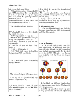 Tổ Lý – Hoá - Sinh
này có phụ thuộc nhau không.
? Hãy giải thích tại sao chỉ dựa trên KH
của F2 Menđen lại suy được các cặp nhân
tố di truyền quy định các cặp tính trạng
khác nhau phân li độc lập trong quá trình
hình thành giao tử
( Menđen quan sát tỉ lệ phân li kiểu hình
cua từng tính trạng riêng biệt )
**Hãy phát biểu nội dung định luật
GV nêu vấn đề: vì sao có sự di truyền độc
lập các cặp tính trạng
+ Tính trạng do yếu tố nào quy định
+ Khi hình thành giao tử và thụ tinh yếu
tố này vận động như thế nào?→ HĐ
*Hoạt động : Tìm hiểu cơ sở tế bào học
của định luât
GV yêu cầu HS quan sát hình 9 SGK
phóng to.
? Hình vẽ thể hiện điều gì.
? Khi P hình thành giao tử sẽ cho những
loại giao tử có NST như thế nào.
? Khi F1 hình thành giao tử sẽ cho những
loại giao tử nào?
? Tại sao mỗi loại giao tử lại ngang nhau.
? Khi thụ tinh các giao tử này kết hợp
như thế nào ( tổ hợp tự do).
? Sự phân li của các NST trong cặp tương
đồng và tổ hợp tự do của các NST khác
cặp có ý nghĩa gì ?
- Tỉ lệ phân li KH nếu xét riêng từng cặp tính
trạng đều = 3: 1
- Mối quan hệ giữa các kiểu hình chung va
riêng : tỉ lệ KH chung được tính bằng tích các
tỉ lệ KH riêng
F2 : (3 : 1)(3 : 1) = 9: 9: 3: 1
Hướng dẫn HS áp dụng quy luật nhân xác
suất thông qua một vài ví dụ
3. Nội dung định luật:
Các cặp nhân tố di truyền quy định các
tính trạng khác nhau phân li độc lập trong quá
trình hình thành giao tử.
II. Cơ sở tế bào học
1. Các gen quy định các tính trạng khác
nhau nằm trên các cặp NST tương đồng khác
nhau. Khi giảm phân các cặp NST tương đồng
phân li về các giao tử một cách độc lập và tổ
hợp tự do với NST khác cặp→ kéo theo sự
phân li độc lập và tổ hợp tự do của các gen
trên nó
2. Sự phân li của NST theo 2 trường hợp
với xác suất ngang nhau nên tạo 4 loại giao tử
với tỉ lệ ngang nhau.
3. Sự kết hợp ngẫu nhiên của các loại giao
tử trong quá trình thụ tinh làm xuất hiện nhiều
Giáo án Sinh học 12 CB 29
 