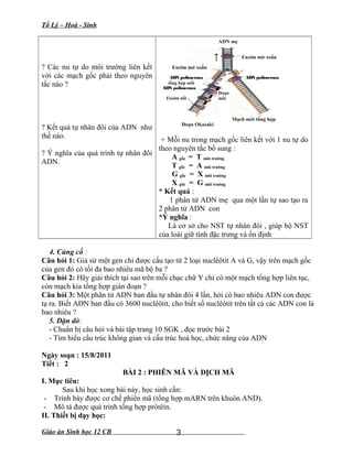 Tổ Lý – Hoá - Sinh
? Các nu tự do môi trường liên kết
với các mạch gốc phải theo nguyên
tắc nào ?
? Kết quả tự nhân đôi của ADN như
thế nào.
? Ý nghĩa của quá trình tự nhân đôi
ADN.
+ Mỗi nu trong mạch gốc liên kết với 1 nu tự do
theo nguyên tắc bổ sung :
A gốc = T môi trường
T gốc = A môi trường
G gốc = X môi trường
X gôc = G môi trưòng
* Kết quả :
1 phân tử ADN mẹ qua một lần tự sao tạo ra
2 phân tử ADN con
*Ý nghĩa :
Là cơ sở cho NST tự nhân đôi , giúp bộ NST
của loài giữ tính đặc trưng và ổn định
4. Củng cố :
Câu hỏi 1: Giả sử một gen chỉ được cấu tạo từ 2 loại nuclêôtit A và G, vậy trên mạch gốc
của gen đó có tối đa bao nhiêu mã bộ ba ?
Câu hỏi 2: Hãy giải thích tại sao trên mỗi chạc chữ Y chỉ có một mạch tổng hợp liên tục,
còn mạch kia tổng hợp gián đoạn ?
Câu hỏi 3: Một phân tử ADN ban đầu tự nhân đôi 4 lần, hỏi có bao nhiêu ADN con được
tạ ra. Biết ADN ban đầu có 3600 nuclêôtit, cho biết số nuclêôtit trên tất cả các ADN con là
bao nhiêu ?
5. Dặn dò:
- Chuẩn bị câu hỏi và bài tập trang 10 SGK , đọc trước bài 2
- Tìm hiểu cấu trúc không gian và cấu trúc hoá học, chức năng của ADN
Ngày soạn : 15/8/2011
Tiết : 2
BÀI 2 : PHIÊN MÃ VÀ DỊCH MÃ
I. Mục tiêu:
Sau khi học xong bài này, học sinh cần:
- Trình bày được cơ chế phiên mã (tổng hợp mARN trên khuôn AND).
- Mô tả được quá trình tổng hợp prôtêin.
II. Thiết bị dạy học:
Giáo án Sinh học 12 CB
ADN mẹ
Enzim mở xoắn
ARN polimeraza
tổng hợp mồi
Đoạn Okazaki
Mạch mới tổng hợp
Enzim nối
ADN polimeraza
Enzim mở xoắn
Đoạn
mồi
ADN polimeraza
3
 